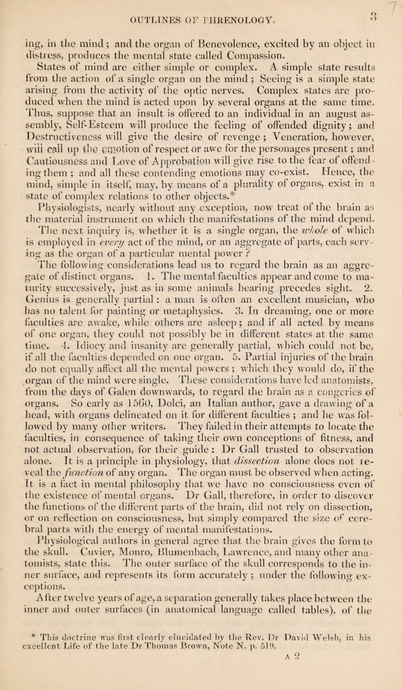 O' ing, in tlie mind; and the organ of Benevolence, excited by an object in distress, produces the mental state called Compassion. States of mind are either simple or complex. A simple state results from the action of a single organ on the mind ; Seeing is a simple state arising from the activity of the optic nerves. Complex states are pro¬ duced when the mind is acted upon by several organs at the same time. Thus, suppose that an insult is offered to an individual in an august as¬ sembly7, Self-Esteem will produce the feeling of offended dignity; and Destructiveness will give the desire of revenge ; Veneration, however, wiU call up ill© ©motion of respect or awe for the personages present; and Cautiousness and Love of Approbation will give rise to the fear of offend - ing them ; and all these contending emotions may co-exist. Hence, the mind, simple in itself, may, by means of a plurality of organs, exist in a state of complex relations to other objects.* Physiologists, nearly without any exception, now treat of the brain as the material instrument on which the manifestations of the mind depend. Tlie next inquiry is, whether it is a single organ, the whole of which is employed in every act of the mind, or an aggregate of parts, each serv¬ ing as the organ of a particular mental power ? The following considerations lead us to regard the brain as an aargre- gate of distinct organs. 1. The mental faculties appear and come to ma¬ turity successively, just as in some animals hearing precedes sight. 2. Genius is generally partial : a man is often an excellent musician, who has no talent for painting or metaphysics. 3. In dreaming, one or more faculties are awake, while others are asleep; and if all acted by means of one organ, they could not possibly be in different states at the same time. 4. Idiocy and insanity are generally partial, which coidd not be, if all the faculties depended on one organ. 5. Partial injuries of the brain do not equally affect all the mental powers ; which they would do, if the organ of the mind were single. These considerations have led anatomists, from the days of Galen downwards, to regard the brain as a congeries of organs. So early as 1 560, Dolci, an Italian author, gave a drawing of a head, with organs delineated on it for different faculties ; and he was fol¬ lowed by many other writers. They failed in their attempts to locate the faculties, in consequence of taking their own conceptions of fitness, and not actual observation, for their guide : Dr Gall trusted to observation alone. It is a principle in physiology, that dissection alone does not re¬ veal the function of any organ. The organ must be observed when acting. It is a fact in mental philosophy that we have no consciousness even of the existence of mental organs. Dr Gall, therefore, in order to discover the functions of the different parts of the brain, did not rely on dissection, or on reflection on consciousness, but simply compared tlie size of cere¬ bral parts with the energy of mental manifestations. Physiological authors in general agree that the brain gives the form to the skull. Cuvier, Monro, Blumenbacli, Lawrence, and many other ana¬ tomists, state this. The outer surface of the skull corresponds to the in¬ ner surface, and represents its form accurately ; under the following ex¬ ceptions. After twelve years of age, a separation generally takes place between the inner and outer surfaces (in anatomical language called tables), of the * This doctrine was first clearly elucidated by the Rev. Dr David Welsh, in his excellent Life of the late Dr Thomas Brown, Note N, p, 519.