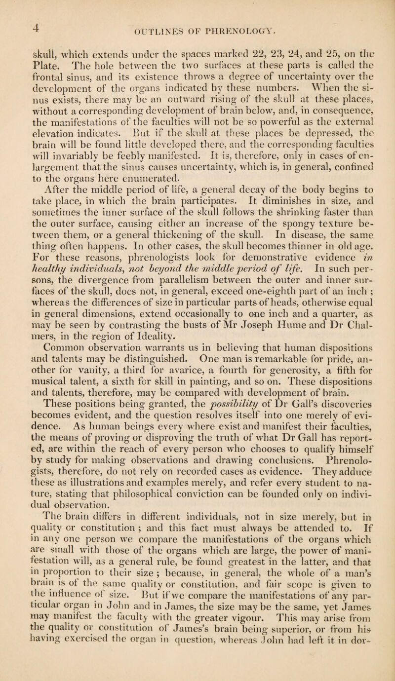 OUTLINES OF PHRENOLOGY. skull, which extends under the spaces marked 22, 23, 24, and 25, on the* Plate. The hole between the two surfaces at these parts is called the frontal sinus, and its existence throws a degree of uncertainty over the development of the organs indicated by these numbers. When the si¬ nus exists, there may be an outward rising of the skull at these places, without a corresponding development of brain below, and, in consequence, the manifestations of the faculties will not be so powerful as the external elevation indicates. But if the skull at these places be depressed, the brain will be found little developed there, and the corresponding faculties will invariably be feebly manifested. It is, therefore, only in cases of en¬ largement that the sinus causes uncertainty, which is, in general, confined to the organs here enumerated. After the middle period of life, a general decay of the body begins to take place, in which the brain participates. It diminishes in size, and sometimes the inner surface of the skull follows the shrinking faster than the outer surface, causing either an increase of the spongy texture be¬ tween them, or a general thickening of the skull. In disease, the same thing often happens. In other cases, the skull becomes thinner in old age. For these reasons, phrenologists look for demonstrative evidence in healthy individuals, not beyond the middle period of life. In such per ¬ sons, the divergence from parallelism between the outer and inner sur¬ faces of the skull, does not, in general, exceed one-eighth part of an inch ; whereas the differences of size in particular parts of heads, otherwise equal in general dimensions, extend occasionally to one inch and a quarter, as may be seen by contrasting the busts of Mr Joseph Hume and Dr Chal¬ mers, in the region of Ideality. Common observation, warrants us in believing that human dispositions and talents may be distinguished. One man is remarkable for pride, an¬ other for vanity, a third for avarice, a fourth for generosity, a fifth for musical talent, a sixth for skill in painting, and so on. These dispositions and talents, therefore, may be compared with development of brain. These positions being granted, the possibility of Dr Gall’s discoveries becomes evident, and the question resolves itself into one merely of evi¬ dence. As human beings every where exist and manifest their faculties, the means of proving or disproving the truth of what Dr Gall has report¬ ed, are within the reach of every person who chooses to qualify himself by study for making observations and drawing conclusions. Phrenolo¬ gists, therefore, do not rely on recorded cases as evidence. They adduce these as illustrations and examples merely, and refer every student to na¬ ture, stating that philosophical conviction can be founded only on indivi¬ dual observation. The brain differs in different individuals, not in size merely, but in quality or constitution ; and this fact must always be attended to. If in any one person we compare the manifestations of the organs which are small with those of the organs which are large, the power of mani¬ festation will, as a general rule, be found greatest in the latter, and that in proportion to their size ; because, in general, the whole of a man’s brain is of the same quality or constitution, and fair scope is given to the influence of size. But if we compare the manifestations of any par¬ ticular organ in John and in James, the size maybe the same, yet James may manifest the faculty with the greater vigour. This may arise from the quality or constitution of James’s brain being superior, or from his having exercised the organ in question, whereas John had left it in dor-