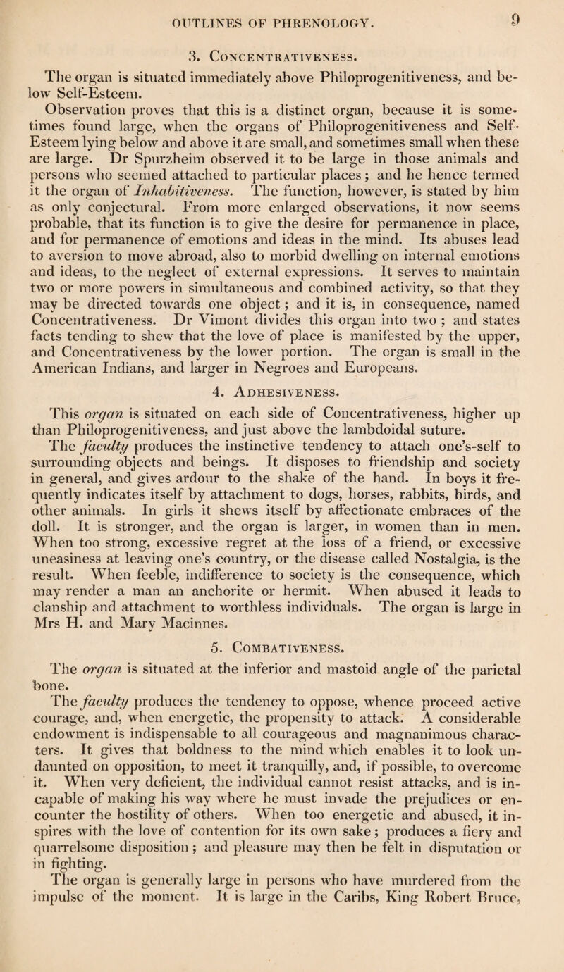 3. CONCENTRATIVENESS. The organ is situated immediately above Philoprogenitiveness, and be¬ low Self-Esteem. Observation proves that this is a distinct organ, because it is some¬ times found large, when the organs of Philoprogenitiveness and Self- Esteem lying below and above it are small, and sometimes small when these are large. Dr Spurzheim observed it to be large in those animals and persons who seemed attached to particular places; and he hence termed it the organ of Inhabitiveness. The function, however, is stated by him as only conjectural. From more enlarged observations, it now seems probable, that its function is to give the desire for permanence in place, and for permanence of emotions and ideas in the mind. Its abuses lead to aversion to move abroad, also to morbid dwelling on internal emotions and ideas, to the neglect of external expressions. It serves to maintain two or more powers in simultaneous and combined activity, so that they may be directed towards one object; and it is, in consequence, named Concentrativeness. Dr Vimont divides this organ into two ; and states facts tending to shew that the love of place is manifested by the upper, and Concentrativeness by the lower portion. The organ is small in the American Indians, and larger in Negroes and Europeans. 4. Adhesiveness. This organ is situated on each side of Concentrativeness, higher up than Philoprogenitiveness, and just above the lambdoidal suture. The faculty produces the instinctive tendency to attach one’s-self to surrounding objects and beings. It disposes to friendship and society in general, and gives ardour to the shake of the hand. In boys it fre¬ quently indicates itself by attachment to dogs, horses, rabbits, birds, and other animals. In girls it shews itself by affectionate embraces of the doll. It is stronger, and the organ is larger, in women than in men. When too strong, excessive regret at the loss of a friend, or excessive uneasiness at leaving one’s country, or the disease called Nostalgia, is the result. When feeble, indifference to society is the consequence, which may render a man an anchorite or hermit. When abused it leads to clanship and attachment to worthless individuals. The organ is large in Mrs H. and Mary Macinnes. 5. Combativeness. The organ is situated at the inferior and mastoid angle of the parietal bone. The faculty produces the tendency to oppose, whence proceed active courage, and, when energetic, the propensity to attack. A considerable endowment is indispensable to all courageous and magnanimous charac¬ ters. It gives that boldness to the mind which enables it to look un¬ daunted on opposition, to meet it tranquilly, and, if possible, to overcome it. When very deficient, the individual cannot resist attacks, and is in¬ capable of making his way where he must invade the prejudices or en¬ counter the hostility of others. When too energetic and abused, it in¬ spires with the love of contention for its own sake; produces a fiery and quarrelsome disposition; and pleasure may then be felt in disputation or in fighting. The organ is generally large in persons who have murdered from the impulse of the moment. It is large in the Caribs, King Robert Bruce,