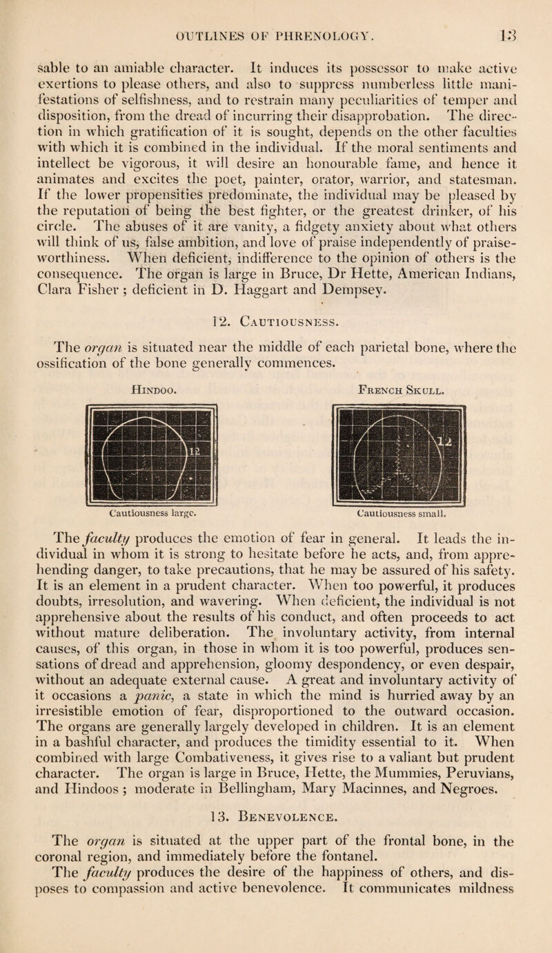 sable to an amiable character. It induces its possessor to make active exertions to please others, and also to suppress numberless little mani¬ festations of selfishness, and to restrain many peculiarities of temper and disposition, from the dread of incurring their disapprobation. The direc¬ tion in which gratification of it is sought, depends on the other faculties with which it is combined in the individual. If the moral sentiments and intellect be vigorous, it will desire an honourable fame, and hence it animates and excites the poet, painter, orator, warrior, and statesman. If the lower propensities predominate, the individual may be pleased by the reputation of being the best fighter, or the greatest drinker, of his circle. The abuses of it are vanity, a fidgety anxiety about what others will think of us, false ambition, and love of praise independently of praise¬ worthiness. When deficient, indifference to the opinion of others is the consequence. The organ is large in Bruce, Dr Hette, American Indians, Clara Fisher ; deficient in D. Haggart and Dempsey. 12. Cautiousness. The organ is situated near the middle of each parietal bone, where the ossification of the bone generally commences. Hindoo. Cautiousness large. Cautiousness small. The faculty produces the emotion of fear in general. It leads the in¬ dividual in whom it is strong to hesitate before he acts, and, from appre¬ hending danger, to take precautions, that he may be assured of his safety. It is an element in a prudent character. When too powerful, it produces doubts, irresolution, and wavering. When deficient, the individual is not apprehensive about the results of his conduct, and often proceeds to act without mature deliberation. The involuntary activity, from internal causes, of this organ, in those in whom it is too powerful, produces sen¬ sations of dread and apprehension, gloomy despondency, or even despair, without an adequate external cause. A great and involuntary activity of it occasions a panic, a state in which the mind is hurried away by an irresistible emotion of fear, disproportioned to the outward occasion. The organs are generally largely developed in children. It is an element in a bashful character, and produces the timidity essential to it. When combined with large Combativeness, it gives rise to a valiant but prudent character. The organ is large in Bruce, Hette, the Mummies, Peruvians, and Hindoos ; moderate in Bellingham, Mary Macinnes, and Negroes. 13. Benevolence. The organ is situated at the upper part of the frontal bone, in the coronal region, and immediately before the fontanel. The faculty produces the desire of the happiness of others, and dis¬ poses to compassion and active benevolence. It communicates mildness French Skull.