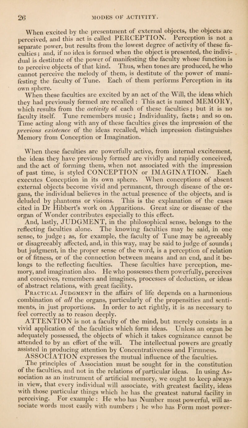 When excited by the presentment of external objects, the objects are perceived, and this act is called PERCEPTION. Perception is not a separate power, but results from the lowest degree of activity of these fa¬ culties ; and, if no idea is formed when the object is presented, the indivi- . dual is destitute of the power of manifesting the faculty whose function is to perceive objects of that kind. Thus, when tones are produced, he who cannot perceive the melody of them, is destitute of the power of mani¬ festing the faculty of Tune. Each of them performs Perception in its own sphere. When these faculties are excited by an act of the Will, the ideas which they had previously formed are recalled : This act is named MEMORY, which results from the activity of each of these faculties; but it is no faculty itself. Tune remembers music ; Individuality, facts ; and so on. Time acting along with any of these faculties gives the impression of the previous existence of the ideas recalled, which impression distinguishes Memory from Conception or Imagination. When these faculties are powerfully active, from internal excitement, the ideas they have previously formed are vividly and rapidly conceived, and the act of forming them, when not associated writh the impression of past time, is styled CONCEPTION or IMAGINATION. Each executes Conception in its own sphere. When conceptions of absent external objects become vivid and permanent, through disease of the or¬ gans, the individual believes in the actual presence of the objects, and is deluded by phantoms or visions. This is the explanation of the cases cited in Dr Hibbert’s work on Apparitions. Great size or disease of the organ of Wonder contributes especially to this effect. And, lastly, JUDGMENT, in the philosophical sense, belongs to the reflecting faculties alone. The knowing faculties may be said, in one sense, to judge; as, for example, the faculty of Tune may be agreeably or disagreeably affected, and, in this way, may be said to judge of sounds ; but judgment, in the proper sense of the word, is a perception of relation or of fitness, or of the connection between means and an end, and it be¬ longs to the reflecting faculties. These faculties have perception, me¬ mory, and imagination also. He who possesses them powerfully, perceives and conceives, remembers and imagines, processes of deduction, or ideas of abstract relations, with great facility. Practical Judgment in the affairs of life depends on a harmonious combination of all the organs, particularly of the propensities and senti¬ ments, in just proportions. In order to act rightly, it is as necessary to feel correctly as to reason deeply. ATTENTION is not a faculty of the mind, but merely consists in a vivid application of the faculties which form ideas. Unless an organ be adequately possessed, the objects of which it takes cognizance cannot be attended to by an effort of the will. The intellectual powers are greatly assisted in producing attention by Concentrativeness and Firmness. ASSOCIATION expresses the mutual influence of the faculties. The principles of Association must be sought for in the constitution of the faculties, and not in the relations of particular ideas. In using As¬ sociation as an instrument of artificial memory, we ought to keep always in view, that every individual will associate, with greatest facility, ideas with those particular things which he has the greatest natural facility in perceiving. For example : He w^ho has Number most powerful, will as¬ sociate words most easily with numbers ; he who has Form most power-