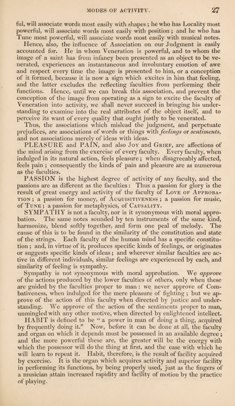 ful, will associate words most easily with shapes ; he who has Locality most powerful, will associate words most easily with position ; and he who has Tune most powerful, will associate words most easily with musical notes. Hence, also, the influence of Association on our Judgment is easily accounted for. He in whom Veneration is powerful, and to whom the image of a saint has from infancy been presented as an object to be ve¬ nerated, experiences an instantaneous and involuntary emotion of awe and respect every time the image is presented to him, or a conception of it formed, because it is now a sign which excites in him that feeling, and the latter excludes the reflecting faculties from performing their functions. Hence, until we can break this association, and prevent the conception of the image from operating as a sign to excite the faculty of Veneration into activity, we shall never succeed in bringing his under¬ standing to examine into the real attributes of the object itself, and to perceive its want of every quality that ought justly to be venerated. Thus, the associations which mislead the judgment, and perpetuate prejudices, are associations of words or things with feelings ox sentiments, and not associations merely of ideas with ideas. PLEASURE and PAIN, and also Joy and Grief, are affections of the mind arising from the exercise of every faculty. Every faculty, when indulged in its natural action, feels pleasure; when disagreeably affected, feels pain ; consequently the kinds of pain and pleasure are as numerous as the faculties. PASSION is the highest degree of activity of any faculty, and the passions are as different as the faculties: Thus a passion for glory is the result of great energy and activity of the faculty of Love of Approba¬ tion ; a passion for money, of Acquisitiveness ; a passion for music, of Tune ; a passion for metaphysics, of Causality. SYMPATHY is not a faculty, nor is it synonymous with moral appro¬ bation. The same notes sounded by ten instruments of the same kind, harmonize, blend softly together, and form one peal of melody. The cause of this is to be found in the similarity of the constitution and state of the strings. Each faculty of the human mind has a specific constitu¬ tion ; and, in virtue of it, produces specific kinds of feelings, or originates or suggests specific kinds of ideas; and wherever similar faculties are ac¬ tive in different individuals, similar feelings are experienced by each, and similarity of feeling is sympathy. Sympathy is not synonymous with moral approbation. We approve of the actions produced by the lower faculties of others, only when these are guided by the faculties proper to man: we never approve of Com¬ bativeness, when indulged for the mere pleasure of fighting ; but we ap¬ prove of the action of this faculty when directed by justice and under¬ standing. We approve of the action of the sentiments proper to man, unmingled with any other motive, when directed by enlightened intellect. HABIT is defined to be “ a power in man of doing a thing, acquired by frequently doing it.” Now, before it can be done at all, the faculty and organ on which it depends must be possessed in an available degree; and the more powerful these are, the greater will be the energy with which the possessor will do the thing at first, and the ease with which he will learn to repeat it. Habit, therefore, is the result of facility acquired by exercise. It is the organ which acquires activity and superior facility in performing its functions, by being properly used, just as the fingers of a musician attain increased rapidity and facility of motion by the practice of playing.