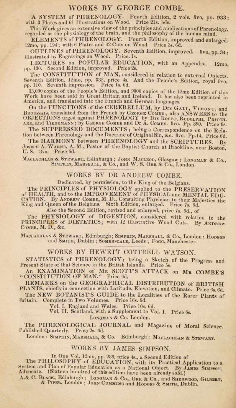 WORKS BY GEORGE COMBE. A SYSTEM of PHRENOLOGY. Fourth Edition, 2 vols. 8vo, pn. 933; with 3 Plates and 61 illustrations on Wood. Price 21s. bds. This Work gives an extensive view of the principles and applications of Phrenology, regarded as the physiology of the brain, and the philosophy of the human mind. ELEMENTS of PHRENOLOGY. Fourth Edition, improved and enlarged. 12mo, pp. 194 ; with 6 Plates and 42 Cuts on Wood. Price 3s. 6d. OUTLINES of PHRENOLOGY. Seventh Edition, improved. 8vo, pp. 34; illustrated by Engravings on Wood. Price. Is. LECTURES on POPULAR EDUCATION, with an Appendix. 12mo, pp. 130. Second Edition, improved. Price 2s. The CONSTITUTION of MAN, considered in relation to external Objects. Seventh Edition, 12mo, pp. 382, price 4s. And the People’s Edition, rovai 8vo.' pp. 110. Seventh impression. Price Is. 6d. 33,000 copies of the People’s Edition, and 9000 copies of the 12mo Edition of this Work have been sold in Great Britain and Ireland. It has also been reprinted in America, and translated into the French and German languages. On the FUNCTIONS of the CEREBELLUM, by Drs Gall, Vimont, and Broussais, translated from the French by George Combe; also ANSWERS to the OBJECTIONS urged against PHRENOLOGY by Drs Roget, Rudolphi, Pritch¬ ard, and Tiedemann ; by George Combe and Dr A. Combe. 8vo. Pp. 390. Price 8s. The SUPPRESSED DOCUMENTS; being a Correspondence on the Rela¬ tion between Phrenology and the Doctrine of Original Sin, &c. 8vo. Pp.14. Price 6d. The HARMONY between PHRENOLOGY and the SCRIPTURES. By Joseph A. Warne, A. M., Pastor of the Baptist Church at Brookline, near Boston U. S. 8vo. Price 6d. Maclachlan & Stewart, Edinburgh ; John Macleod, Glasgow; Longman & Co., Simpkin, Marshall, & Co., and W. S. Orr & Co., London. WORKS BY DR ANDREW COMBE. Dedicated, by permission, to the King of the Belgians. The PRINCIPLES of PHYSIOLOGY applied to the PRESERVATION of HEALTH, and to the IMPROVEMENT of PHYSICAL and MENTAL EDU¬ CATION. By Andrew Combe, M. D., Consulting Physician to their Majesties the King and Queen of the Belgians. Sixth Edition, enlarged. Price 7s. 6d. Also the Second Edition, revised and enlarged, price 7s. 6d., of The PHYSIOLOGY of DIGESTION, considered with relation to the PRINCIPLES of DIETETICS: with 12 illustrative Wood Cuts. By Andrew Combe, M. D., &c. Maclachlan & Stewart, Edinburgh; Simpkin, Marshall, & Co., London ; Hodges and Smith, Dublin ; Somerscale, Leeds ; Fogg, Manchester. WORKS BY HEWETT COTTRELL WATSON. STATISTICS of PHRENOLOGY; being a Sketch of the Progress and Present State of that Science in the British Islands. Price 5s. An EXAMINATION of Mr SCOTT’S ATTACK on Mr COMBE’S “ CONSTITUTION OF MAN.” Price 6d. REMARKS on the GEOGRAPHICAL DISTRIBUTION of BRITISH PLANTS, chiefly in connection with Latitude, Elevation, and Climate. Price 6s. 6d. The NEW BOTANIST’S GUIDE to the Localities of the Rarer Plants of Britain. Complete in Two Volumes. Price 16s. 6d. Vol. I. England and Wales. Price 10s. 6d. Vol. II. Scotland, with a Supplement to Vol. I. Price 6s. Longman & Co, London. The PHRENOLOGICAL JOURNAL and Magazine of Moral Science. Published Quarterly. Price 2s. 6d. London: Simpkin,Marshall, & Co. Edinburgh': Maclachlan & Stewart. WORKS BY JAMES SIMPSON. Yol. 12mo, pp. 288, price 4s., a Second Edition of The 1 IIILOSOPHY of EDUCATION, with its Practical Application to a System and 1 Ian of Popular Education as a National Object. By James Simpso' Advocate. (Sixteen hundred of this edition have been already sold.) A.& C. Black, Edinburgh ; Longman & Co., Orr & Co., and Sherwood, Gilbert, & I iper, London ; John Cumming and Hodges & Smith, Dublin.