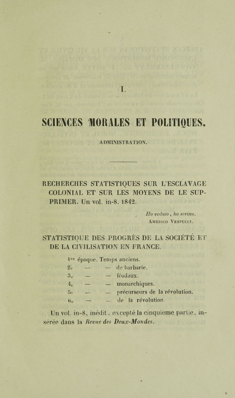 I. SCIENCES MORALES ET POLITIQUES. ADMINISTRATION. RECHERCHES STATISTIQUES SUR L’ESCLAVAGE COLONIAL ET SUR LES MOYENS DE LE SUP¬ PRIMER. Un vol. in-8. 1842. Ho veduio , ho scriilo. Ameiuco Yespuccï. STATISTIQUE DES PROGRÈS DE LA SOCIÉTÉ ET DE LA CIVILISATION EN FRANCE. tre époque. Temps anciens. 2e — — de barbarie. 3e — — féodaux. 4C — — monarchiques. 5e — — précurseurs de la révolution. 0e — — de la révolution. Un vol. in-8, inédit, excepté la cinquième partie, in¬ sérée dans la Revue des Deuœ-Mondes. %