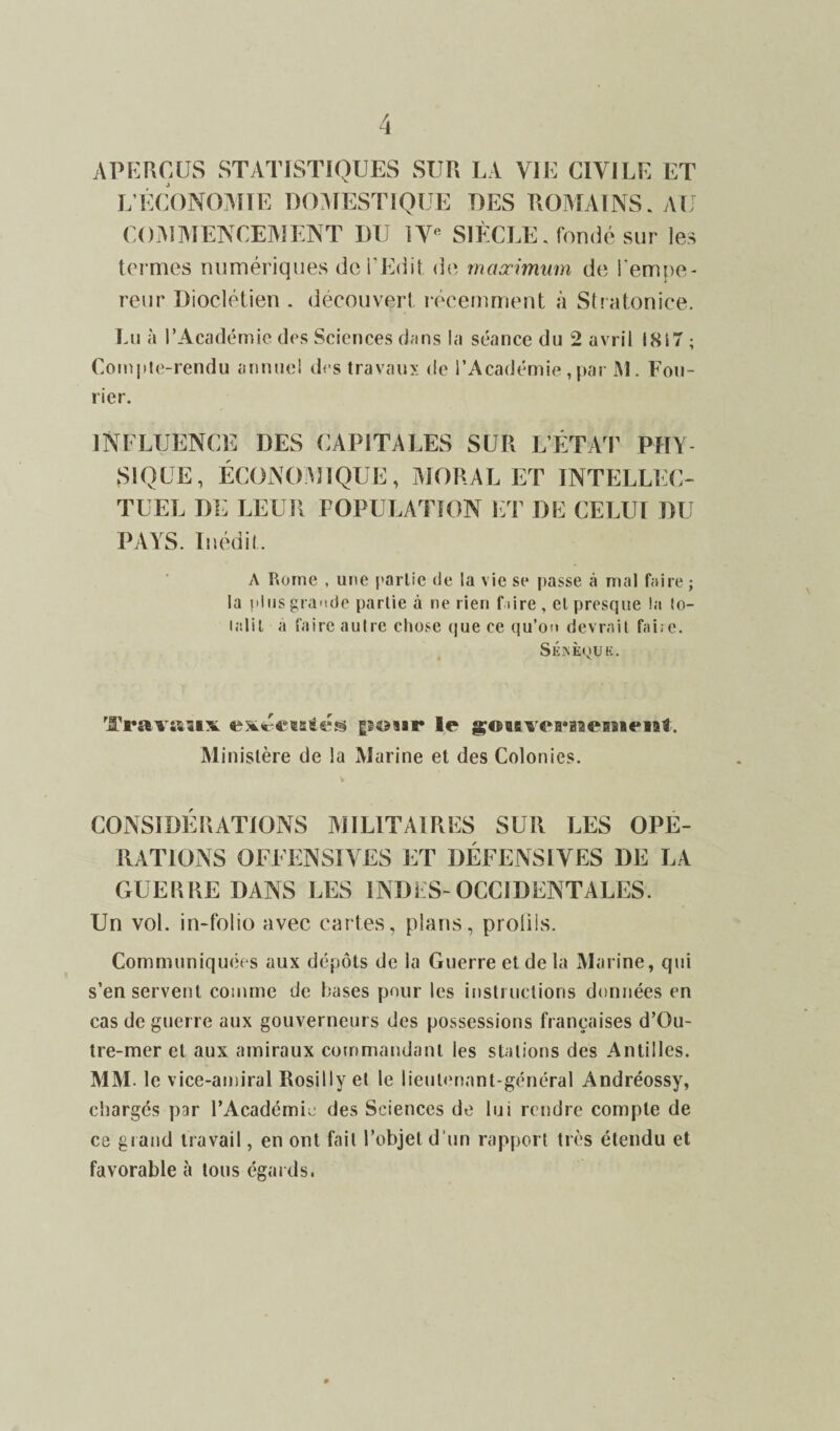 APERÇUS STATISTIQUES SUR LA VIE CIVILE ET L’ÉCONOMIE DOMESTIQUE DES ROMAINS. AU COMMENCEMENT DU lVft SIÈCLE, fondé sur les termes numériques de l’Edit, de maximum de l'empe¬ reur Dioclétien . découvert récemment à Stratonice. Lu à l’Académie des Sciences dans la séance du 2 avril 1817 ; Compte-rendu annuel des travaux de l’Académie , par M. Cou¬ rier. INFLUENCE DES CAPITALES SUR L’ÉTAT PHY¬ SIQUE, ÉCONOMIQUE, MORAL ET INTELLEC¬ TUEL DE LEUR POPULATION ET DE CELUI DU PAYS. Inédit. A Rome , une partie de la vie se passe à mal faire ; la plus grande partie à ne rien faire, et presque la lo- lalit a faire autre chose que ce qu’on devrait faire. SÉXÈOUK. v Travaux exécisées pour le goiiverineniriit. Ministère de la Marine et des Colonies. CONSIDERATIONS MILITAIRES SUR LES OPE¬ RATIONS OFFENSIVES ET DÉFENSIVES DE LA GUERRE DANS LES INDES-OCCIDENTALES. Un vol. in-folio avec cartes, plans, profils. Communiquées aux dépôts de la Guerre et de la Marine, qui s’en servent comme de bases pour les instructions données en cas de guerre aux gouverneurs des possessions françaises d’Qu- tre-mer et aux amiraux commandant les stations des Antilles. MM. le vice-amiral Rosi11y et le lieutenant-général Andréossy, chargés par l’Académie des Sciences de lui rendre compte de ce grand travail, en ont fait l’objet d'un rapport très étendu et favorable à tous égards,