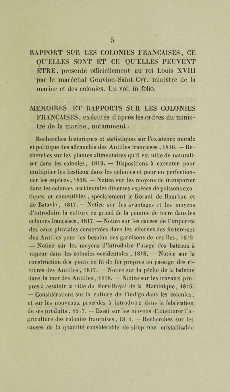 RAPPORT SUR LUS COLONIES FRANÇAISES, CE QU’ELLES SONT ET CE QU’ELLES PEUVENT K ETRE, présenté officiellement au roi Louis XV11I par le maréchal Gouvion-Saint-Cvr, ministre de la marine et des colonies. Un vol. in-folio. MÉMOIRES ET RAPPORTS SUR LES COLONIES FRANÇAISES, exécutés d’après les ordres du minis¬ tre de la marine, notamment : Recherches historiques et statistiques sur l’existence morale et politique des affranchis des Antilles françaises , 1816. — Re¬ cherches sur les plantes alimentaires qu’il est utile de naturali¬ ser dans les colonies, 1819. — Dispositions à exécuter pour multiplier les bestiaux dans les colonies et pour en perfection¬ ner les espèces, 1818. — Notice sur les moyens de transporter dans les colonies occidentales diverses espèces de poissons exo¬ tiques et comestibles, spécialement le Gorani de Bourbon et de Batavia , 1817. —Notice sur les avantages et les moyens d’introduire la culture en grand de la pomme de terre dans les colonies françaises, 1817. — Notice sur les causes de l’impureté des eaux pluviales conservées dans les citernes des forteresses des Antilles pour les besoins des garnisons de ces îles, 1818. — Notice sur les moyens d’introduire l’usage des bateaux à vapeur dans les colonies occidentales , 1818. — Notice sur la construction des ponts en fil de fer propres au passage des ri¬ vières des Antilles , 1817. — Notice sur la pêche de la baleine dans la mer des Antilles , 1818. — Notice sur les travaux pro¬ pres à assainir la \ il le du Fort-Royal de la Martinique, 1810. — Considérations sur la culture de l’indigo dans les colonies, et sur les nouveaux procédés à introduire dans la fabrication de ses produits , 1817. — Essai sur les moyens d’améliorer l’a - griculture des colonies françaises, I8!8. — Recherches sur les causes de la quantité considérable de sirop non cristallisai>lc