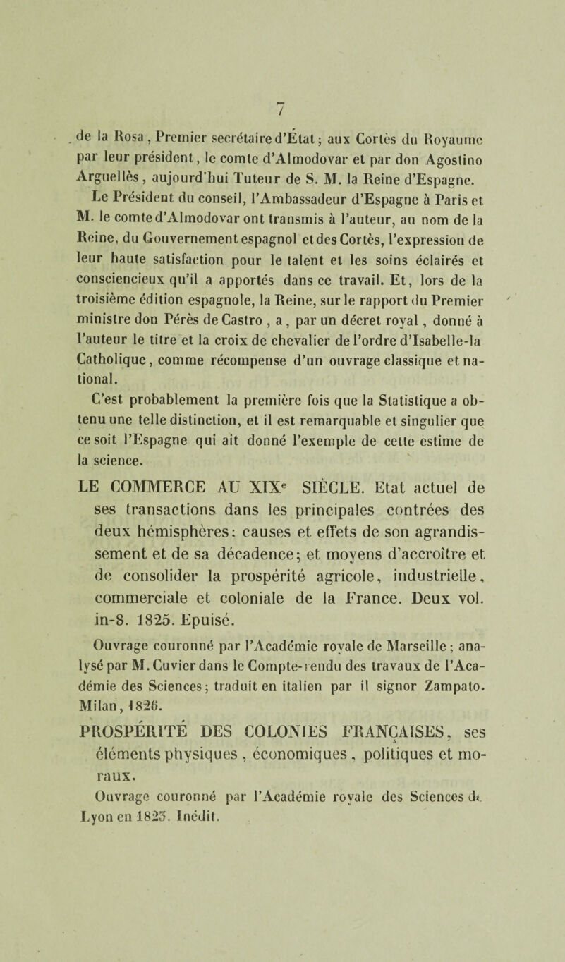 / de la Rosa , Premier secrétaire d’État; aux Cortès du Royaume par leur président, le comte d’Almodovar et par don Agoslino Arguellès, aujourd’hui Tuteur de S. M. la Reine d’Espagne. Le Président du conseil, l’Ambassadeur d’Espagne à Paris et M. le comte d’Almodovar ont transmis à l’auteur, au nom de la Reine, du Gouvernement espagnol etdes Cortès, l’expression de leur haute satisfaction pour le talent et les soins éclairés et consciencieux qu’il a apportés dans ce travail. Et, lors de la troisième édition espagnole, la Reine, sur le rapport du Premier ministre don Pérès de Castro , a , par un décret royal, donné à l’auteur le titre et la croix de chevalier de l’ordre d’Isabelle-la Catholique, comme récompense d’un ouvrage classique et na¬ tional. C’est probablement la première fois que la Statistique a ob¬ tenu une telle distinction, et il est remarquable et singulier que ce soit l’Espagne qui ait donné l’exemple de cette estime de la science. LE COMMERCE AU XIXe SIÈCLE. Etat actuel de ses transactions dans les principales contrées des deux hémisphères: causes et effets de son agrandis¬ sement et de sa décadence; et moyens d’accroUre et de consolider la prospérité agricole, industrielle, commerciale et coloniale de la France. Deux vol. in-8. 1825. Epuisé. Ouvrage couronné par l’Académie royale de Marseille ; ana¬ lysé par M. Cuvier dans le Compte-! endu des travaux de l’Aca¬ démie des Sciences ; traduit en italien par il signor Zampalo. Milan, \ 820. PROSPÉRITÉ DES COLONIES FRANÇAISES, ses s éléments physiques , économiques , politiques et mo¬ raux. Ouvrage couronné par l’Académie royale des Sciences ck Lyon en 1825. Inédit.