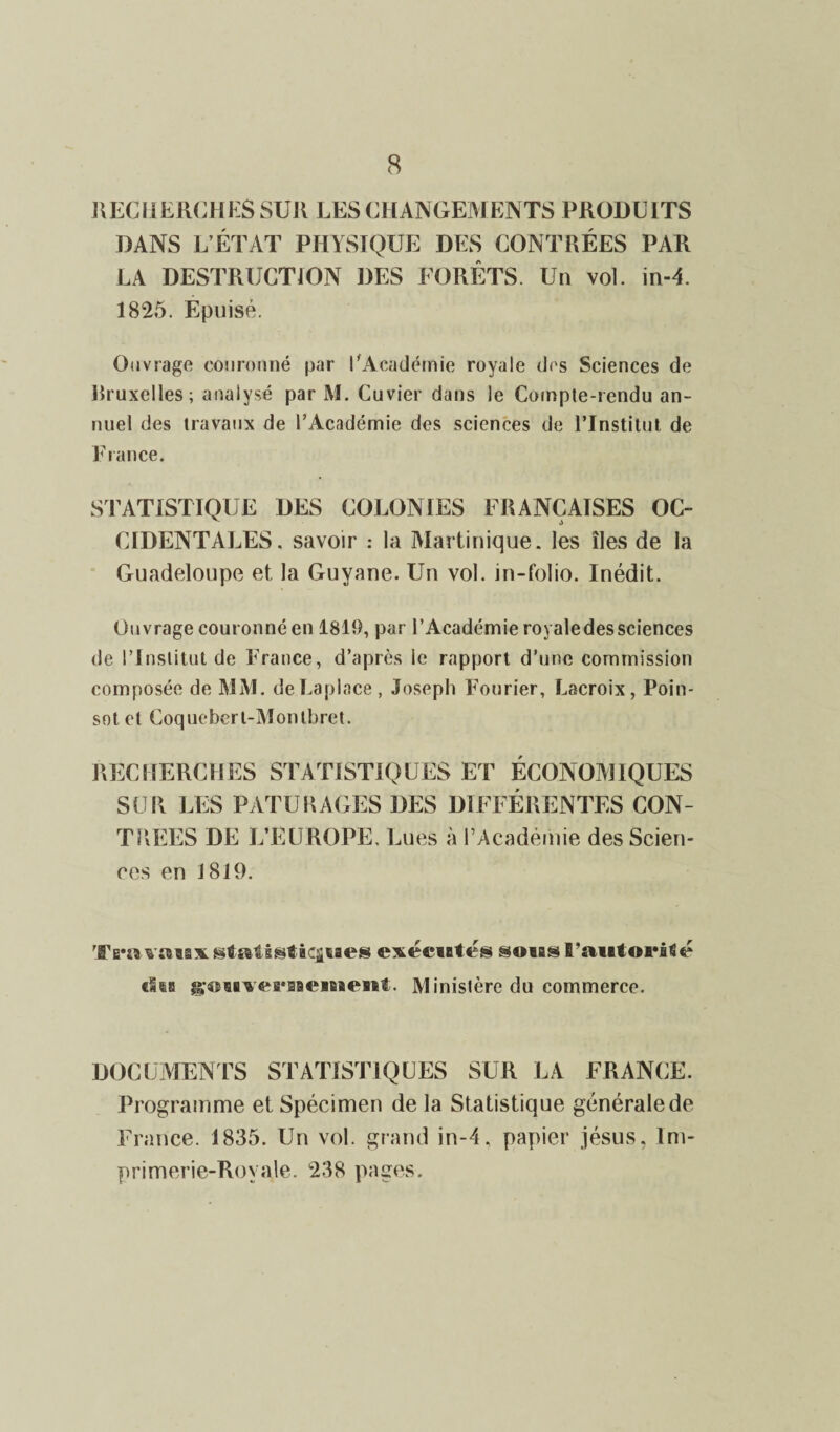 RECHERCHES SUR LES CHANGEMENTS PRODUITS DANS L’ÉTAT PHYSIQUE DES CONTRÉES PAR LA DESTRUCTION DES FORÊTS. Un vol. in-4. 1825. Epuisé. Ouvrage couronné par l'Académie royale des Sciences de Bruxelles; analysé par M. Cuvier dans le Compte-rendu an¬ nuel des travaux de l’Académie des sciences de l’Institut de France. STATISTIQUE DES COLONIES FRANÇAISES OC¬ CIDENTALES. savoir : la Martinique, les îles de la Guadeloupe et la Guyane. Un vol. in-folio. Inédit. Ouvrage couronné en 1819, par l’Académie royaledessciences de l’Institut de France, d’après le rapport d’une commission composée de MM. deLaplace, Joseph Fourier, Lacroix, Poin- sotel Coqueberl-Montbret. RECHERCHES STATISTIQUES ET ÉCONOMIQUES SUR LES PATURAGES DES DIFFÉRENTES CON¬ TREES DE L’EUROPE, Lues à l’Académie des Scien¬ ces en 1819. Tra vttaaxgtsstsstàcâsaes execiatés sous B'aiitoi’âtié ??;«5BVé»s*2Bt,‘iB8<kSBl. M inistèrc du commerce. DOCUMENTS STATISTIQUES SUR LA FRANCE. Programme et Spécimen de la Statistique générale de France. 1835. Un vol. grand in-4. papier jésus, Im¬ primerie-Royale. 238 pages.