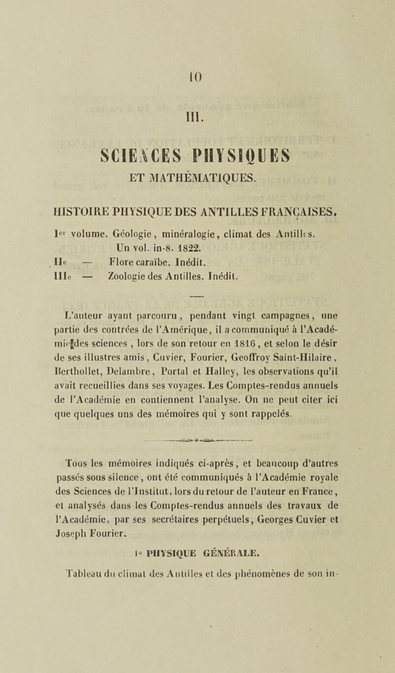 ïü. SCIE \ CK S PHYSIQUES ET MATHÉMATIQUES. HISTOIRE PHYSIQUE DES ANTILLES FRANÇAISES, Ier volume. Géologie, minéralogie, climat des Antilles. Un vol. in-8. 1822. Ile — Flore caraïbe. Inédit. 111e — Zoologie des Antilles. Inédit. L’auteur ayant parcouru, pendant vingt campagnes, une partie des contrées de l’Amérique, il a communiqué à l’Acadé- mi»|des sciences , lors de son retour en 1816, et selon le désir de ses illustres amis, Cuvier, Fourier, Geoffroy Saint-Hilaire, Rerthollet, Delambre, Portai et Halley, les observations qu’il avait recueillies dans ses voyages. Les Comptes-rendus annuels de l’Académie en contiennent l’analyse. On ne peut citer ici que quelques uns des mémoires qui y sont rappelés. Tous les mémoires indiqués ci-après, et beaucoup d’autres passés sous silence , ont été communiqués à l’Académie royale des Sciences de l’Institut, lors du retour de l’auteur en France, et analysés dans les Comptes-rendus annuels des travaux de l’Académie, par ses secrétaires perpétuels, Georges Cuvier et Joseph Fourier. 1» PHYSIQUE GÉNÉRALE. Tableau du climat des Antilles et des phénomènes de son in-