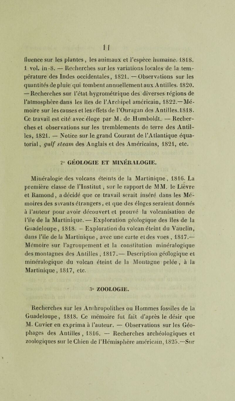 lluence sur les plantes , les animaux et l’espèce humaine. 1818. 1 vol. in-8. — Recherches sur les variations locales de la tem¬ pérature des Indes occidentales, 1821. —Observations sur les quantités de pluie qui tombent annuellement aux Antilles. 1820. — Recherches sur l’état hygrométrique des diverses régions de l’atmosphère dans les îles de l’Archipel américain, 1822.—Mé¬ moire sur les causes et les cfîets de l’Ouragan des Antilles.1818. Ce travail est cité avec éloge par M. de Humboldt. — Recher¬ ches et observations sur les tremblements de terre des Antil¬ les, 1821. — Notice sur le grand Courant de l’Atlantique équa¬ torial , gulf steam des Anglais et des Américains, 1821, etc. 2° GÉOLOGIE ET MINÉRALOGIE. Minéralogie des volcans éteints de la Martinique, 1816. La première classe de l’Institut, sur le rapport de MM. le Lièvre et Ramond, a décidé que ce travail serait inséré dans les Mé¬ moires des savants étrangers, et que des éloges seraient donnés à l’auteur pour avoir découvert et prouvé la volcanisation de l’ile de la Martinique. — Exploration géologique des îles de la Guadeloupe, 1818. - Exploration du volcan éteint du Vauclin, dans l'ile de la Martinique, avec une carte et des vues , 1817.— Mémoire sur l’agroupement et la constitution minéralogique des montagnes des Antilles , 1817.— Description géologique et minéralogique du volcan éteint de la Montagne pelée, à la Martinique, 1817, etc. 3 ZOOLOGIE. Recherches sur les Anihropolithes ou Hommes fossiles de la Guadeloupe, 1818. Ce mémoire fut fait d’après le désir que M. Cuvier en exprima à l’auteur. — Observations sur les Géo- phages des Antilles , 1816. — Recherches archéologiques et zoologiques sur le Chien de l’Hémisphère américain, 1825,—Sur