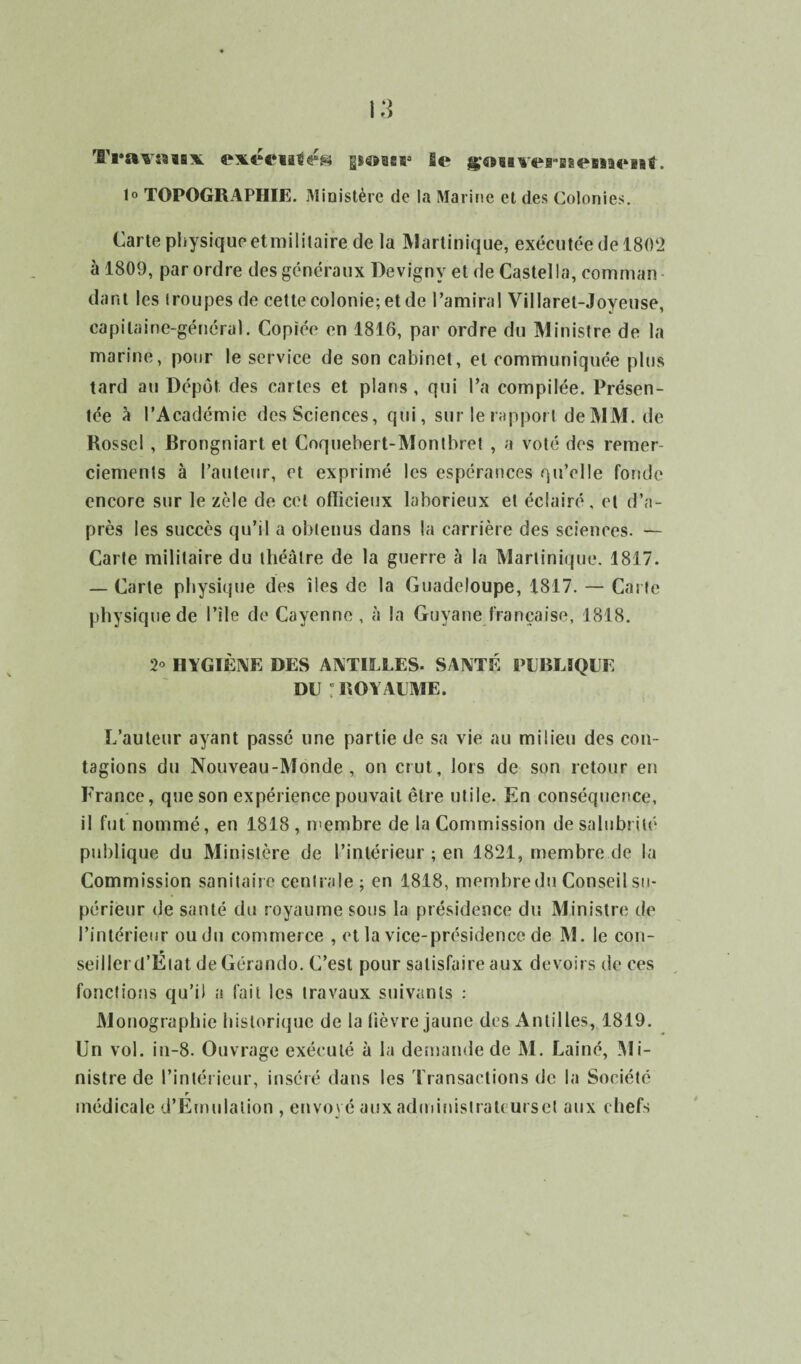 Travmix exéeialés p^sss4 le gAmersBemenl. 1° TOPOGRAPHIE. Ministère de la Marine et des Colonies. Carte piiysiquc* et militaire de la Martinique, exécutée de 1802 à 1809, par ordre des généraux Devignv et de Castel la, commun dant les iroupes de cette colonie; et de l’amiral Villaret-Joyeuse, capitaine-général. Copiée en 1816, par ordre du Ministre de la marine, pour le service de son cabinet, et communiquée plus tard au Dépôt des cartes et plans, qui l’a compilée. Présen¬ tée à l’Académie des Sciences, qui, sur le rapport deMM. de Rossel , Brongniart et Coquebert-Montbret , a voté des remer¬ ciements à l’auteur, et exprimé les espérances qu’elle fonde encore sur le zèle de cet oflicieux laborieux et éclairé, et d’a¬ près les succès qu’il a obtenus dans la carrière des sciences. — Carte militaire du théâtre de la guerre à la Martinique. 1817. — Carte physique des îles de la Guadeloupe, 1817. — Carte physique de l’ile de Cayenne, à la Guyane française, 1818. 2° HYGIÈNE DES ANTILLES- SANTÉ PUBLIQUE DU ! ROYAUME. L’auteur ayant passé une partie de sa vie au milieu des con¬ tagions du Nouveau-Monde, on crut, lors de son retour en France, que son expérience pouvait être utile. En conséquence, il fut nommé, en 1818 , membre de la Commission de salubrité publique du Ministère de l’intérieur ; en 1821, membre de la Commission sanitaire centrale; en 1818, membre du Conseil su¬ périeur de santé du royaume sous la présidence du Ministre de l’intérieur ou du commerce , et la vice-présidence de M. le cou- seillerd’Etat de Gérando. C’est pour satisfaire aux devoirs de ces fonctions qu’il a fait les travaux suivants : Monographie historique de la lièvre jaune des Antilles, 1819. Un vol. in-8. Ouvrage exécuté à la demande de M. Lainé, Mi¬ nistre de l’intérieur, inséré dans les Transactions de la Société r médicale d’Emulalion , envoyé aux administraU ursct aux chefs