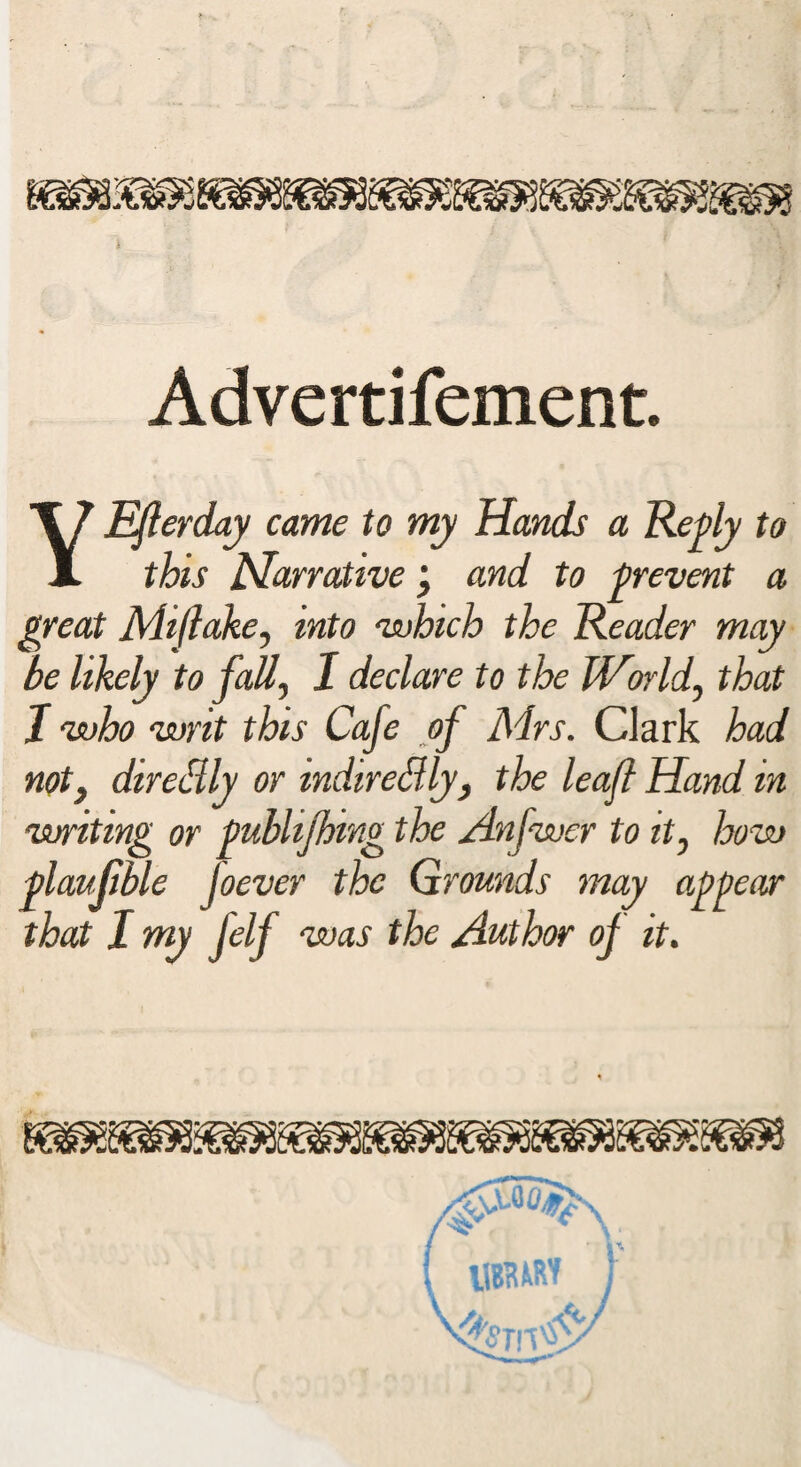 Advertifement. YEfierday came to my Hands a Reply to this Narrative and to prevent a great Miftake, into which the Reader may be likely to fall, I declare to the IVorld, that I who writ this Cafe of Mrs. Clark had noty direiily or mdireiUy, the leaf Hand in writing or publijhing the Anfwer to it0 how plaujible Joever the Qrounds may appear