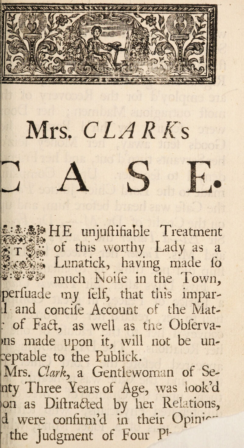H E unjuftifiable Treatment « r or this worthy Lady as a Lunatick, having made lb ^Wts* much Noife in the Town, perfuade my felf, that this impar- il and concife Account of the Mat- : of Fad:, as well as the Obferva- ►ns made upon it, will not be un- :eptable to the Publick. Mrs. Clark, a Gentlewoman of Se- nty Three Years of Age, was look’d on as Diftraded by her Relations, d were confirm’d in their OpinL- the Judgment of Four F*