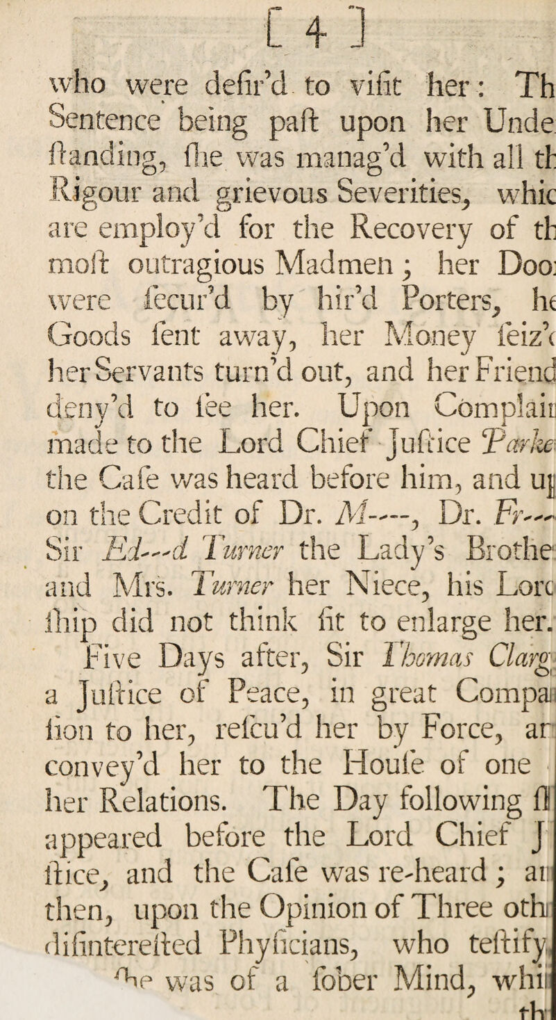 who were defil’d to viiit her ; Th Sentence being paid upon her Unde handing, fhe was manag’d with all th Ri gour and grievous Severities, whic are employ’d for the Recovery of th molt outragious Madmen ; her Doo: were fecur’d by hir’d Porters, he Goods lent away, her Money feiz’c her Servants turn’d out, and her Friend deny’d to lee her. Upon Complair made to the Lord Chief Jufiice Tavfa the Cafe was heard before him, and uj on the Credit of Dr. M—, Dr. Fr— Sir Ri—d Turner the Lady’s Brothe and Mrs. Turner her Niece, his Lore ill ip did not think fit to enlarge her. Five Days after, Sir Thomas Clarg[ a Jufiice of Peace, in great Compa lion to her, relcu’d her by Force, ar convey’d her to the Idoufe of one her Relations. The Day following fil appeared before the Lord Chief J fiice, and the Cafe was re-heard ; ar then, upon the Opinion of Three othi difinterefied Physicians, who teftify,, foe was of a fober Mind, whii