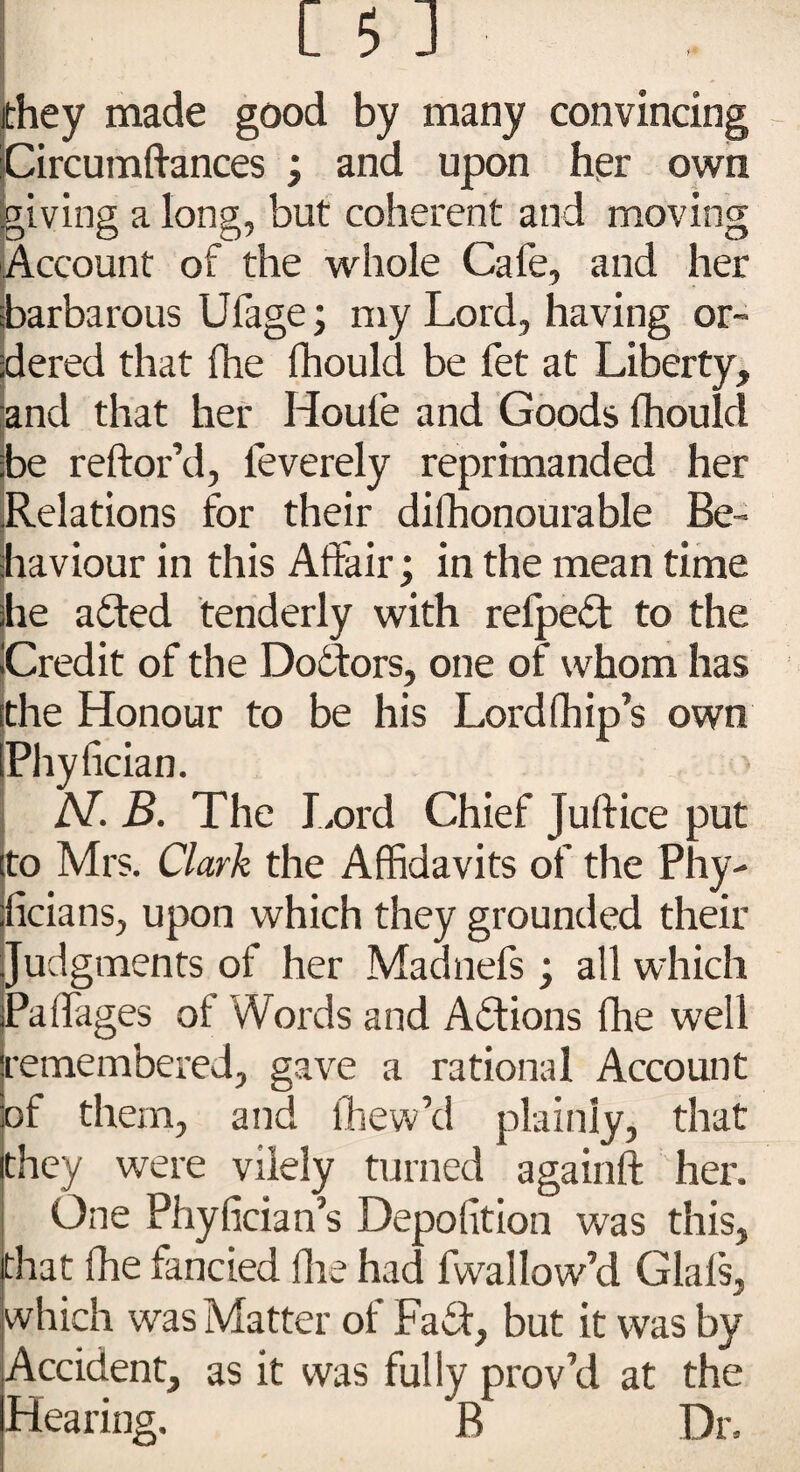 they made good by many convincing Circumftances ; and upon her own giving a long, but coherent and moving Account of the whole Cafe, and her barbarous Ufage; my Lord, having or¬ dered that Ihe fhould be fet at Liberty, and that her Houle and Goods Ihoulcl be reftor’d, feverely reprimanded her Relations for their difhonourable Be¬ haviour in this Affair; in the mean time he ailed tenderly with reipeit to the Credit of the Doctors, one of whom has the Honour to be his Lord (hip’s own Phyfician. > AT. B. The Lord Chief Juftice put to Mrs. Clark the Affidavits of the Phy- ficians, upon which they grounded their Judgments of her Madnefs; all which Paifages of Words and Aitions fhe well remembered, gave a rational Account of them, and ffiew’d plainly, that they were vilely turned againft her. One Phyfician’s Depolition was this, that fhe fancied fhe had fwallow’d Glals, which was Matter of Fait, but it was by Accident, as it was fully prov’d at the Hearing. B Dr.
