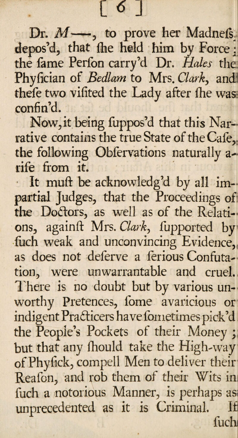 Dr. M—, to prove her Madnefs. depos’d, that Ihe held him by Force: the lame Perlon carry’d Dr. Hales the Phvfician of Bedlam to Mrs. Clark, andl! thefe two vifited the Lady after fhe was confin’d. Now, it being fuppos’d that this Nar¬ rative contains the true State of the Cafe, the following Obfervations naturally a- rife from it. It muft be acknowledg’d by all im¬ partial Judges, that the Proceedings of the Doctors, as well as of the Relati¬ ons, againft Mrs. Clark, fupported by fuch weak and unconvincing Evidence, as does not deferve a ferious Confuta¬ tion, were unwarrantable and cruel. There is no doubt but by various un¬ worthy Pretences, fome avaricious or indigent Pradicers have fometimes pick’d the People’s Pockets of their Money ; but that any fhould take the High-way of Phyfick, compell Men to deliver their Reafon, and rob them of their Wits ini fuch a notorious Manner, is perhaps as; unprecedented as it is Criminal. If fuch