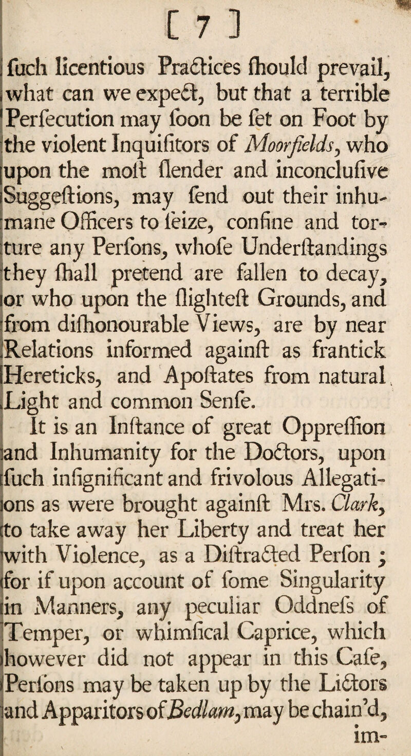 fuch licentious Practices fhould prevail, what can we expert, but that a terrible Perfecution may loon be fet on Foot by the violent Inquilitors of Moor fields y who upon the moll (lender and inconclulive Suggeftions, may fend out their inhu¬ mane Officers to leize, confine and tor¬ ture any Perlons, whofe Underftandings It hey (hall pretend are fallen to decay, or who upon the flighted Grounds, and from dilhonourable Views, are by near .Relations informed againft as frantick Hereticks, and Apoftates from natural. Light and common Senfe. It is an Inftance of great Oppreffion and Inhumanity for the Doctors, upon fuch infignificant and frivolous Allegati¬ ons as were brought againft Mrs. Clark, to take away her Liberty and treat her with Violence, as a Diftrafted Perfon ; for if upon account of fome Singularity in Manners, any peculiar Oddnels of Temper, or whimfical Caprice, which however did not appear in this Cafe, (Perlons may be taken up by the Li£tors land Apparitors of Bedlam, may be chain’d,