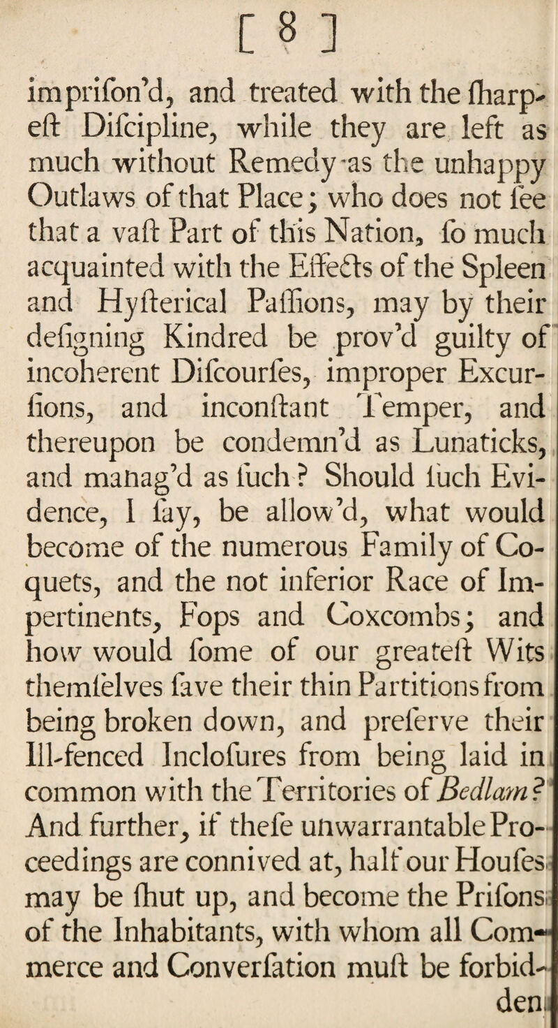 imprifon’d, and treated with the fharp- eft Difcipline, while they are left as much without Remedy-as the unhappy Outlaws of that Place; who does not lee that a vaft Part of this Nation, fo much acquainted with the Effects of the Spleen and Hyfterical Paflions, may by their defigning Kindred be prov’d guilty of incoherent Difcourles, improper Excur- lions, and inconftant Temper, and thereupon be condemn’d as Lunaticks, and manag’d as fuch ? Should luch Evi¬ dence, 1 fay, be allow’d, what would become of the numerous Family of Co¬ quets, and the not inferior Race of Im- pertinents. Fops and Coxcombs; and how would l'ome of our greateft Wits themlelves lave their thin Partitions from being broken down, and prelerve their Ill-fenced Inclolures from being laid in common with the Territories of Bedlam ? And further, if thefe unwarrantable Pro¬ ceedings are connived at, half our Floufes. may be fhut up, and become the Prilons of the Inhabitants, with whom all Com¬ merce and Converfation mull be forbid¬ den.