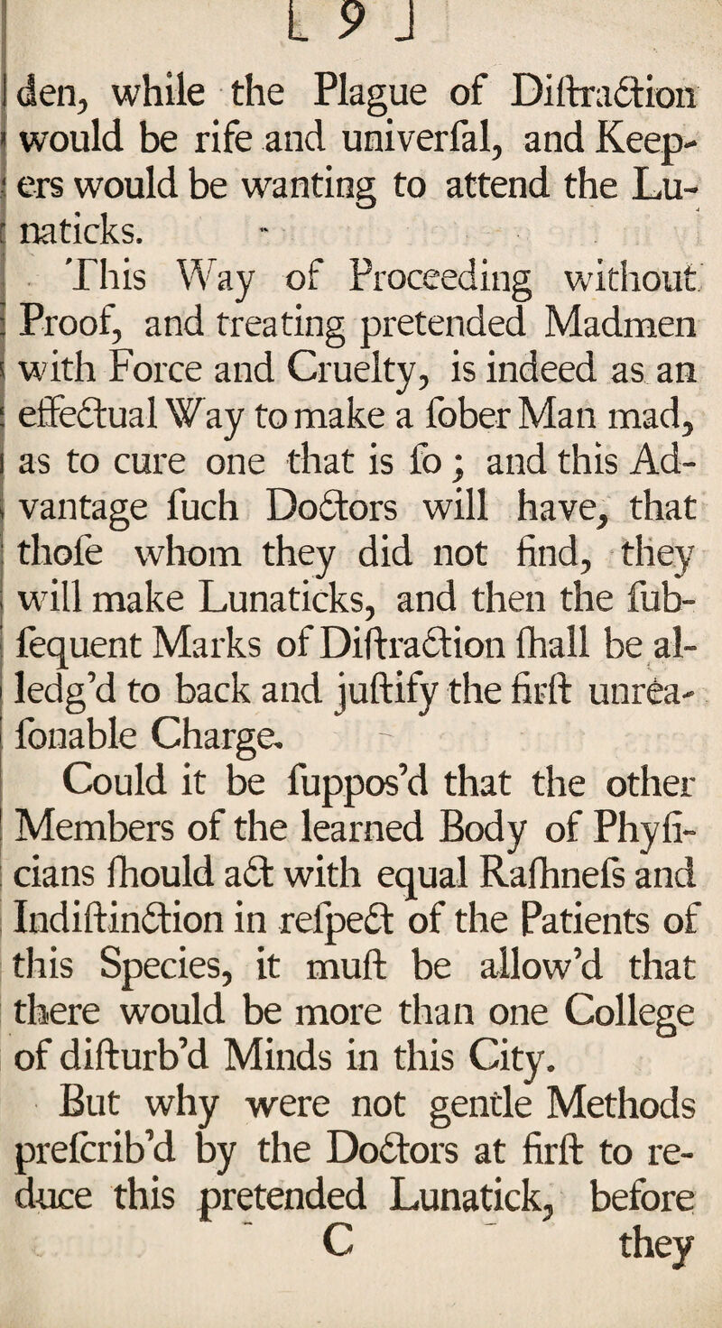 *• den, while the Plague of Diftraction would be rife and univerfal, and Keep- j ers would be wanting to attend the Lu- naticks. This Way of Proceeding without Proof, and treating pretended Madmen with Force and Cruelty, is indeed as. an effectual Way to make a fober Man mad, as to cure one that is fo; and this Ad¬ vantage fuch Doctors will have, that thofe whom they did not find, they will make Lunaticks, and then the fub- fequent Marks of Diftra&ion (hall be al- ledg’d to back and juftify the fir ft unrea- fonable Charge, Could it be fuppos’d that the other Members of the learned Body of Phyfi- cians fhould a£t with equal Ralhnefs and Iudiftindtion in refpedt of the Patients of this Species, it muft be allow’d that there would be more than one College of difturb’d Minds in this City. But why were not gentle Methods prefcrib’d by the Doctors at firft to re¬ duce this pretended Lunatick, before C they