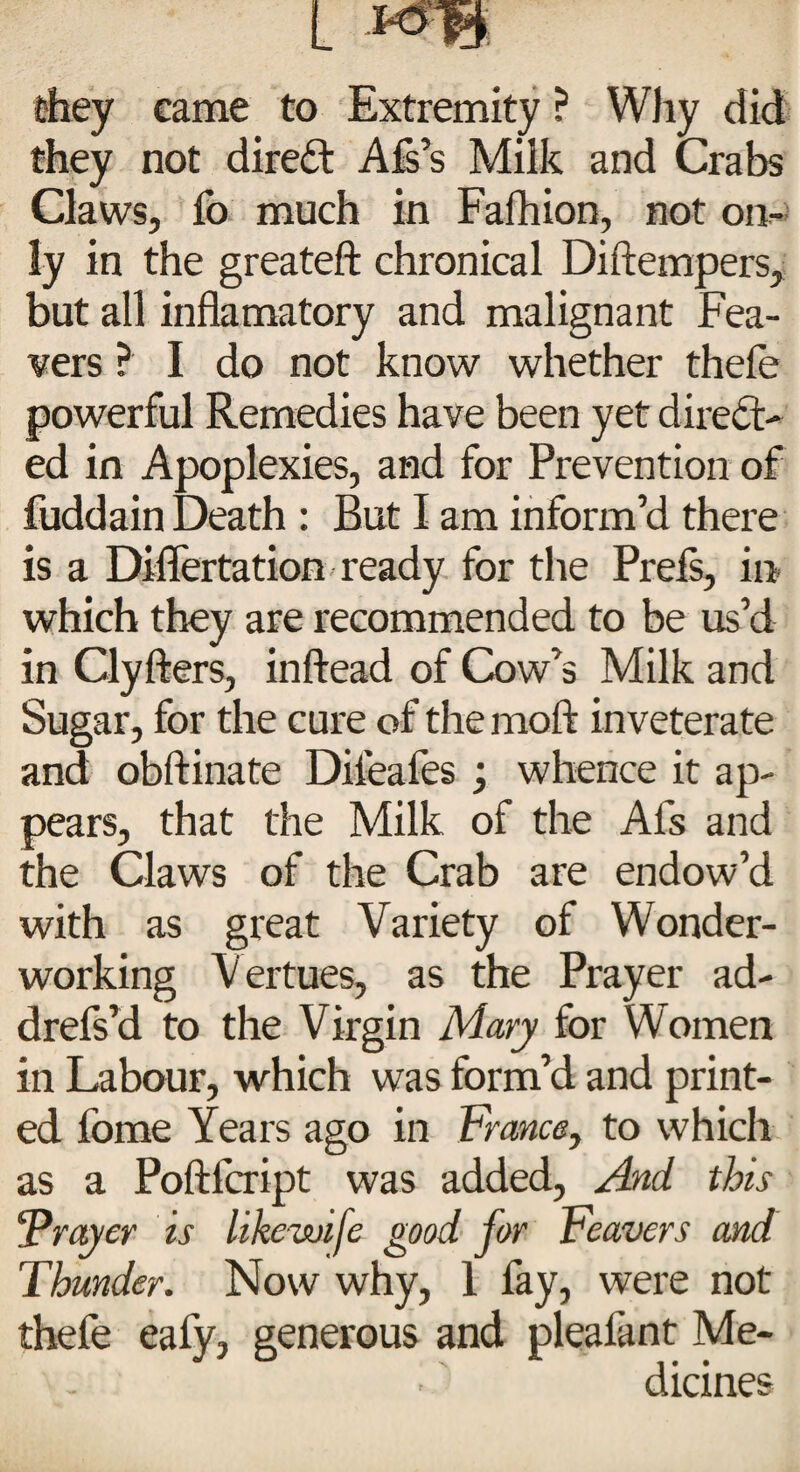 they came to Extremity ? Why did they not direct Afs’s Milk and Crabs Claws, fo much in Fafhion, not on¬ ly in the greateft chronical Diftempers, but all inflamatory and malignant Fea- vers ? I do not know whether thefe powerful Remedies have been yet direct¬ ed in Apoplexies, and for Prevention of fuddain Death : But I am inform’d there is a DMertation ready for the Prels, in which they are recommended to be us’d in Clyfters, inftead of Cow’s Milk and Sugar, for the cure of themoft inveterate and obftinate Difeafes ; whence it ap¬ pears, that the Milk of the Al's and the Claws of the Crab are endow’d with as great Variety of Wonder¬ working Vertues, as the Prayer ad- drefs’d to the Virgin Mary for Women in Labour, which was form’d and print¬ ed fome Years ago in France, to which as a Poftfcript was added, And this 'Prayer is likewifc good for Feavers and Thunder. Now why, 1 fay, were not thefe eafy, generous and pleafant Me¬ dicines