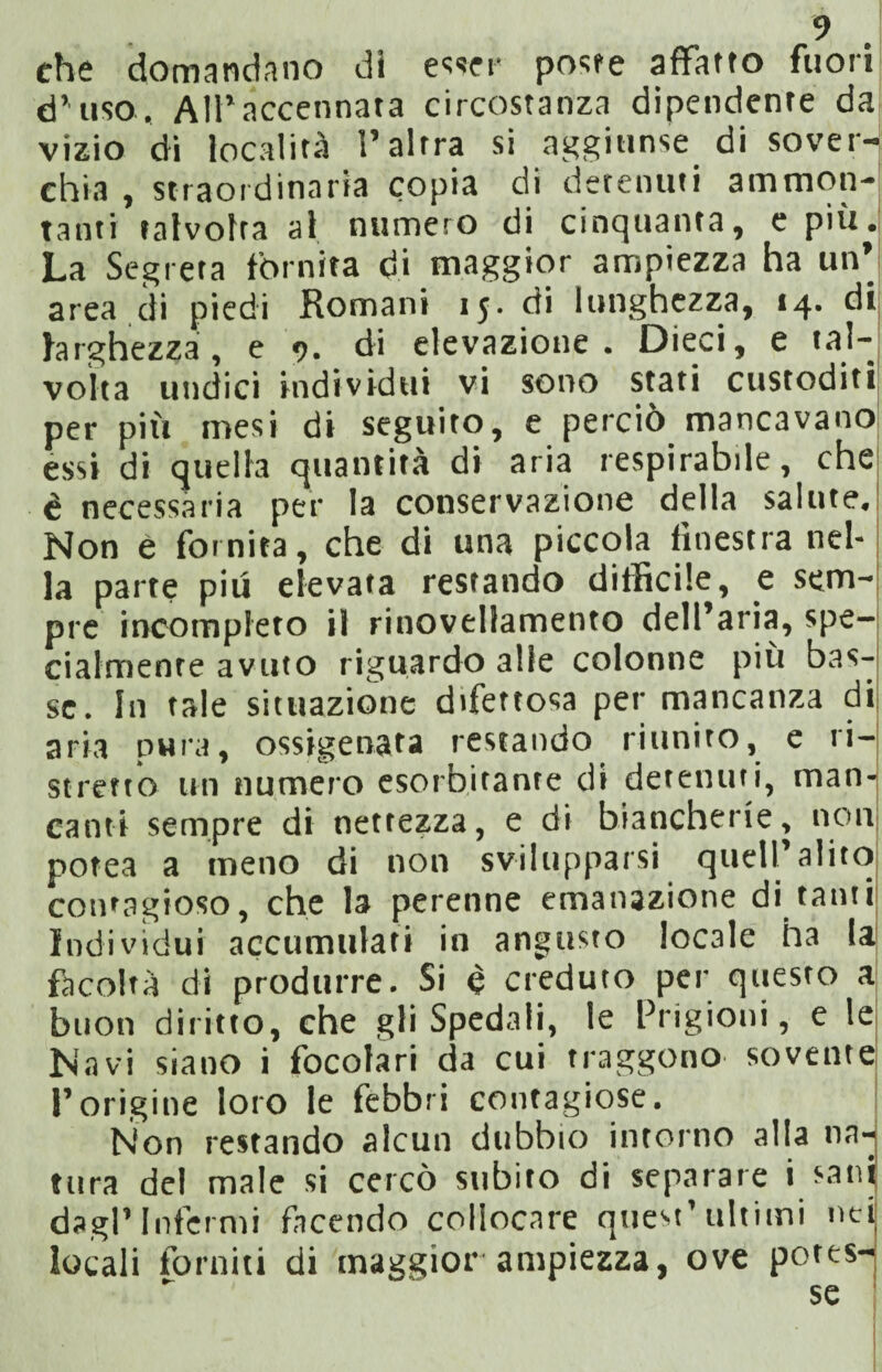 che domandano di esser poste affatto fuori d’uso. All’accennata circostanza dipendente da vizio di località l’altra si aggiunse di sover¬ chia , straordinaria copia di detenuti ammon¬ tanti talvolta al numero di cinquanta, e più. La Segreta fornita di maggior ampiezza ha un’ area di piedi Romani 1$. di lunghezza, 14. di larghezza, e 9. di elevazione. Dieci, e tal¬ volta undici individui vi sono stati custoditi per più mesi di seguito, e perciò mancavano essi di quella quantità di aria respirabile, che è necessaria per la conservazione della salute. Non é fornita, che di una piccola finestra nel¬ la parte piu elevata restando difficile, e sem¬ pre incompleto il rinovellamento dell’aria, spe¬ cialmente avuto riguardo alle colonne più bas¬ se. In tale situazione difettosa per mancanza di aria pura, ossigenata restando riunito, e ri¬ stretto un numero esorbitante di detenuti, man¬ canti sempre di nettezza, e di biancherie, non potea a meno di non svilupparsi quell’alito contagioso, che la perenne emanazione di tanti Individui accumulati in angusto locale ha la facoltà di produrre. Si è creduto per questo a buon diritto, che gli Spedali, le Prigioni, e le Navi siano i focolari da cui traggono sovente l’origine loro le febbri contagiose. Non restando alcun dubbio intorno alia na¬ tura del male si cercò subito di separare i san dagl’Infermi facendo collocare quest’ultimi ne locali forniti di maggior ampiezza, ove potes¬ se