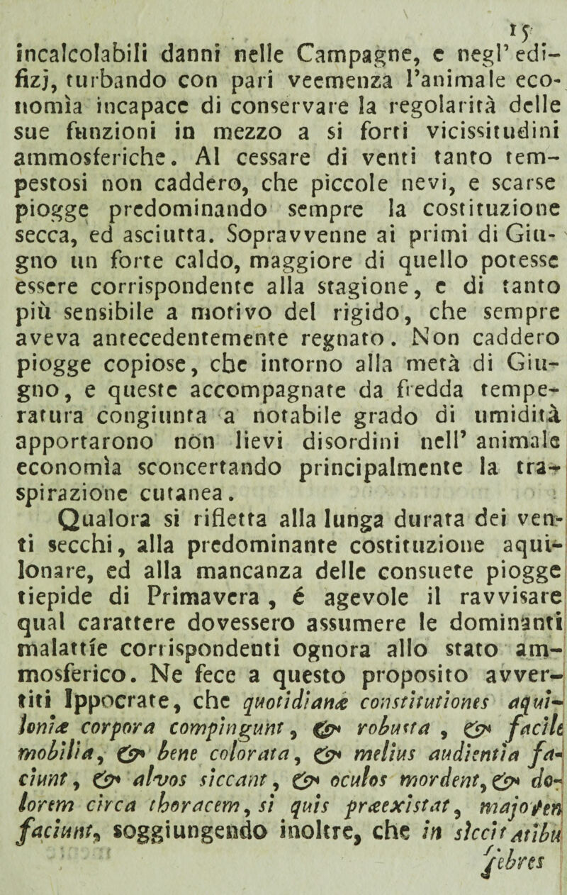 incalcolabili danni nelle Campagne, c negl’ edi¬ lìzi, turbando con pari veemenza l’animale eco¬ nomìa incapace di conservare la regolarità delle sue funzioni in mezzo a si forti vicissitudini ammosferiche. Al cessare di venti tanto tem¬ pestosi non caddero, che piccole nevi, e scarse piogge predominando sempre la costituzione secca, ed asciutta. Sopravvenne ai primi di Giu¬ gno un forte caldo, maggiore di quello potesse essere corrispondente alla stagione, e di tanto più sensibile a morivo del rigido, che sempre aveva antecedentemente regnato. Non caddero piogge copiose, che intorno alla metà di Giu¬ gno, e queste accompagnate da fredda tempe¬ ratura congiunta a notabile grado di umidità apportarono non lievi disordini nell’ animale economìa sconcertando principalmente la tra¬ spirazione cutanea. Qualora si rifletta alla lunga durata dei vert- ti secchi, alla predominante costituzione aqui¬ lonare, ed alla mancanza delle consuete piogge tiepide di Primavera , é agevole il ravvisare qual carattere dovessero assumere le dominanti malattie corrispondenti ognora allo stato am- mosferico. Ne fece a questo proposito avver¬ titi Ippocrate, che quotidiana constitutionts aqui¬ loni* cor por a compi nguht, robusta , & facili mobilia, & bene colorata, &• melius audienti a fa- ciunt, & alvos siccant, oculos mordente do¬ lorerà circa thoracem, si quis pr<eexistat, majoptn faciuntt soggiungendo inoltre, che in sìccitatibd