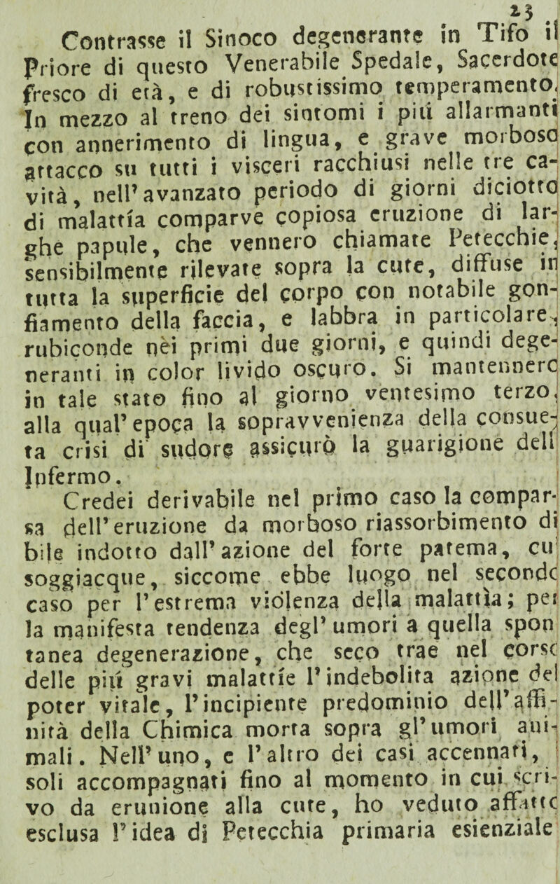 Contrasse il Sinoco degenerante in Tifo il p,iore di questo Venerabile Spedale, Sacerdote fresco di età, e di robustissimo temperamento. In mezzo al treno dei sintomi i piti allarmanti con annerimento di lingua, e grave morboso guacco su tutti i visceri racchiusi nelle tre ca¬ vità, nell’avanzato periodo di giorni diciotto di malattia comparve copiosa eruzione di lar¬ ghe papille, che vennero chiamate Petecchie, sensibilmente rilevate sopra |a cute, diffuse in tutta la superficie del corpo con notabile gon¬ fiamento della faccia, e labbra in particolare, rubiconde nei primi due giorni, e quindi dege¬ neranti in color livido oscuro. Si mantennero in tale stato fino al giorno ventesimo terzo, alla qual’epoca la sopravvenienza della consue¬ ta crisi di sudore assicurò la guarigione dell Jpfermo. Credei derivabile nel primo caso la compar¬ sa dell’eruzione da morboso riassorbimento di bile indotto dall’azione del forte patema, cu soggiacque, siccome ebbe luogo nel seconde caso per l’estrema violenza della malattìa; per la manifesta tendenza degl’umori a quella spon tanea degenerazione, che seco trae nel corse delle piti gravi malattie l’indebolita azione del poter vitale, l’incipiente predominio deU’alB- nità della Chimica morta sopra gl’umori ani¬ mali. Nell’uno, c l’altro dei casi accennati, soli accompagnati fino al momento in cui «d i¬ vo da ertinione alla cute, ho veduto affitte esclusa l’idea di Petecchia primaria esienziale