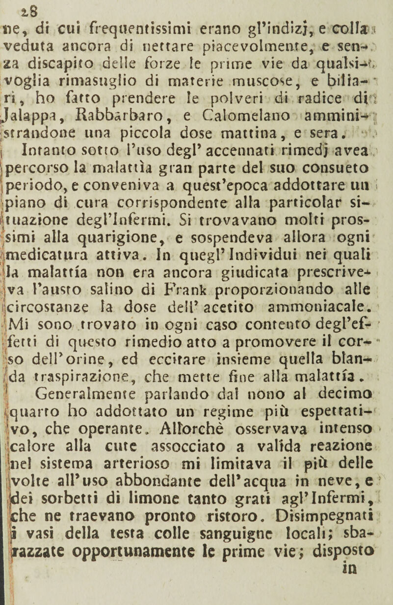 ne, di cui frequentissimi erano gl’indizj, e colla:; veduta ancora di nettare piacevolmente, e sen¬ za discapito delle forze le prime vie da qualsia, voglia rimasuglio di materie muscose, e bilia-' ri, ho fatto prendere le polveri di radice din Jalappa, Rabbarbaro, e Calomelano ammini¬ strandone una piccola dose mattina, e sera. ■ > i Intanto sotto l’uso degl’ accennati rimedi avea Ipercorso la malattìa gran parte del suo consueto iperiodo, e conveniva a quest’epoca addottale uu i .piano di cura corrispondente alla particolar si¬ tuazione degrinfenni. Si trovavano molti pros¬ simi alla quarigione, e sospendeva allora ogni imedicatura attiva. In quegl’individui nei quali la malattia non era ancora giudicata prescrive¬ va Fausto salino di Frank proporzionando alle circostanze la dose dell’ acetito ammoniacale. 'Mi sono trovato in ogni caso contento degl’ef- fetti di questo rimedio atto a promovere il cor-  so dell’orine, ed eccitare insieme quella blan¬ da traspirazione, che mette fine alla malattia. 1 Generalmente parlando dal nono al decimo quarto ho addottalo un regime più espettati- vo, che operante. Allorché osservava intenso - 'calore alla cute assocciato a valida reazione |nel sistema arterioso mi limitava il più delle Svolte all’uso abbondante dell’acqua in neve, e idei sorbetti di limone tanto grati agl’infermi, che ne traevano pronto ristoro. Disimpegnati ji vasi della testa colle sanguigne locali; sba¬ razzate opportunamente le prime vie; disposto in