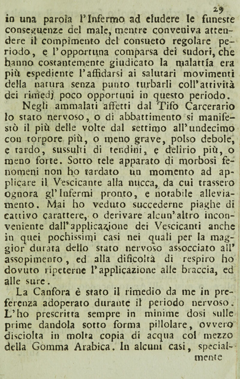 io una parola l’Infermo ad eludere le funeste conseguenze del male, mentre conveniva atten¬ dere il compimento del consueto regolare pe¬ riodo, e l’opportuna comparsa dei sudori,che hanno costantemente giudicato la malattia era più espediente P affidarsi ai salutari movimenti della natura senza punto turbarli coll’attività dei ridiedi poco opportuni in questo periodo. Negli ammalati affetti dal Tifo Carcerario lo stato nervoso, o di abbattimento si manife¬ stò il più delle volte dal settimo all’undecimo con torpore più, o meno grave, polso debole, e tardo, sussulti di tendini, e delirio più, o meno forte. Sotto tele apparato di morbosi fe¬ nomeni non ho tardato un momento ad ap¬ plicare il Vescicante alla nucca, da cui trassero ognora gl’infermi pronto, e notabile allevia¬ mento. Mai ho veduto succederne piaghe di cattivo carattere,, o derivare alcun’altro incon¬ veniente dall’applicazione dei Vescicanti anche j iti quei pochissimi casi nei quali per la mag¬ gior durata dello stato nervoso assocciato a!P assopimento, ed alla difico'tà di respiro ho dovuto ripeterne l’applicazione alle braccia, ed alle sure. j La Canfora è stato il rimedio da me in pre¬ ferenza adoperato durante il periodo nervoso. L’ho prescritta sempre in minime dosi sulle prime dandola sotto forma pillolare, ovvero disciolta in molta copia di acqua col mezzo della Gomma Arabica. In alcuni casi, special- mente