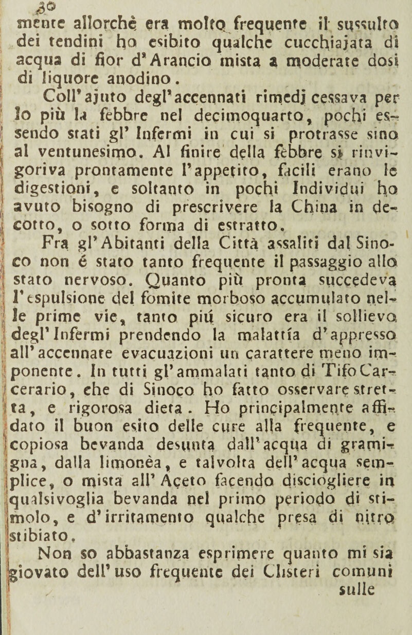 dei tendini ho esibito qualche cucchiaiata di acqua di fior d* Arancia mista a moderate dosi di liquore anodino. Coll’aiuto degl’accennati rimedi cessava per lo più la febhre nel decùnoquarto, pochi es^ sendo stati gl’ Infermi in cui si protrasse sino al ventunesimo. Al finire della febbre si rinvi¬ goriva prontamente l’appetito, facili erano le digestioni, e soltanto in pochi Individui ho avuto bisogno di prescrivere la China in de¬ cotto, o sotto forma di estratto. Fra gl’Abitanti della Città assaliti dal Sino- co non é stato tanto frequente il passaggio allo stato nervoso. Quanto più pronta succedeva l’espulsione del fomite morboso accumulato nel¬ le prime vie, tanto piu sicuro era il sollievo, degl’infermi prendendo la malattìa d’appresso all’accennare evacuazioni un carattere meno im¬ ponente. In tutti gl’ammalati tanto di Tifo Car¬ cerario , ehe di Sinoco ho fatto osservare stret¬ tita, e rigorosa dieta. Ho principalmente affi^ dato il buon esito delle cure alla frequente, e )copiosa bevanda desunta dall’acqua di grami-!' igna, dalla limonèa, e talvolta dell’acqua sem- iplice, o mista all’Aceto facendo disciogliere in qualsivoglia bevanda nel primo periodo di sti¬ molo, e d’irritamento qualche presa di nitro stibiato. Non so abbastanza esprimere quanto mi sia iovato dell’uso frequente dei Clisteri comuni sulle F
