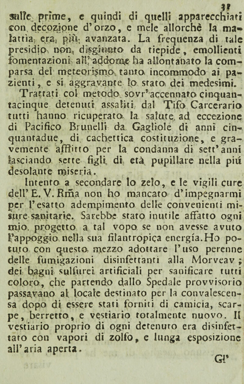 sulle. prime, e quindi di quelli apparecchiati con decozione d’orzo, e mele allorché la ma-» latria-, er,a, più- avanzata. La frequenza di tale presidici non, disgiunto da tiepide, emollienti fomentazioni all’ addome ha allontanato la com¬ parsa del meteortjma, tanta incommodo ai pa¬ zienti , c si aggravante lo, stata dei medesimi. Trattati; col metodo sovr’accennato cinquan- tacinque detenuti assaliti, dal Tifa Carceraria tutti hanno ricuperata la salute ad eccezione di Pacifico Brunella da Gagliole di anni cin- quantadue, di cachettica costituzione, e gra¬ vemente afflitto per la condanna di sett’anni lasciando sette figli, dì, età pupillare nella piu desolante miseria. Intento a secondare lo zelo, e le vigili cure dell’E. V. Rma non ho mancato d’impegnarmi per l’esatto adempimento delle convenienti mi¬ sure sanitarie. Sarebbe stato inutile affatto ogni mio, progetto a tal vopo se non avesse avuto l'appoggio nella sua filantropica energìa.Ho po¬ tuto, con questo, mezzo adottare l’uso perenne delle fumigazioni disinfettanti alla Morveav ; dei) bagni sulfurei, artificiali per sanificare tutti coloro, che partendo dallo Spedale provvisorio passavano al: locale destinato per la convalescen- sa dopo di essere stati forniti di camicia, scar¬ pe, berretto, e vestiario totalmente nuovo. Il vestiario proprio di ogni detenuto era disinfet¬ tato con vapori di zolfo, e lunga esposizione all’aria aperta. Gi*