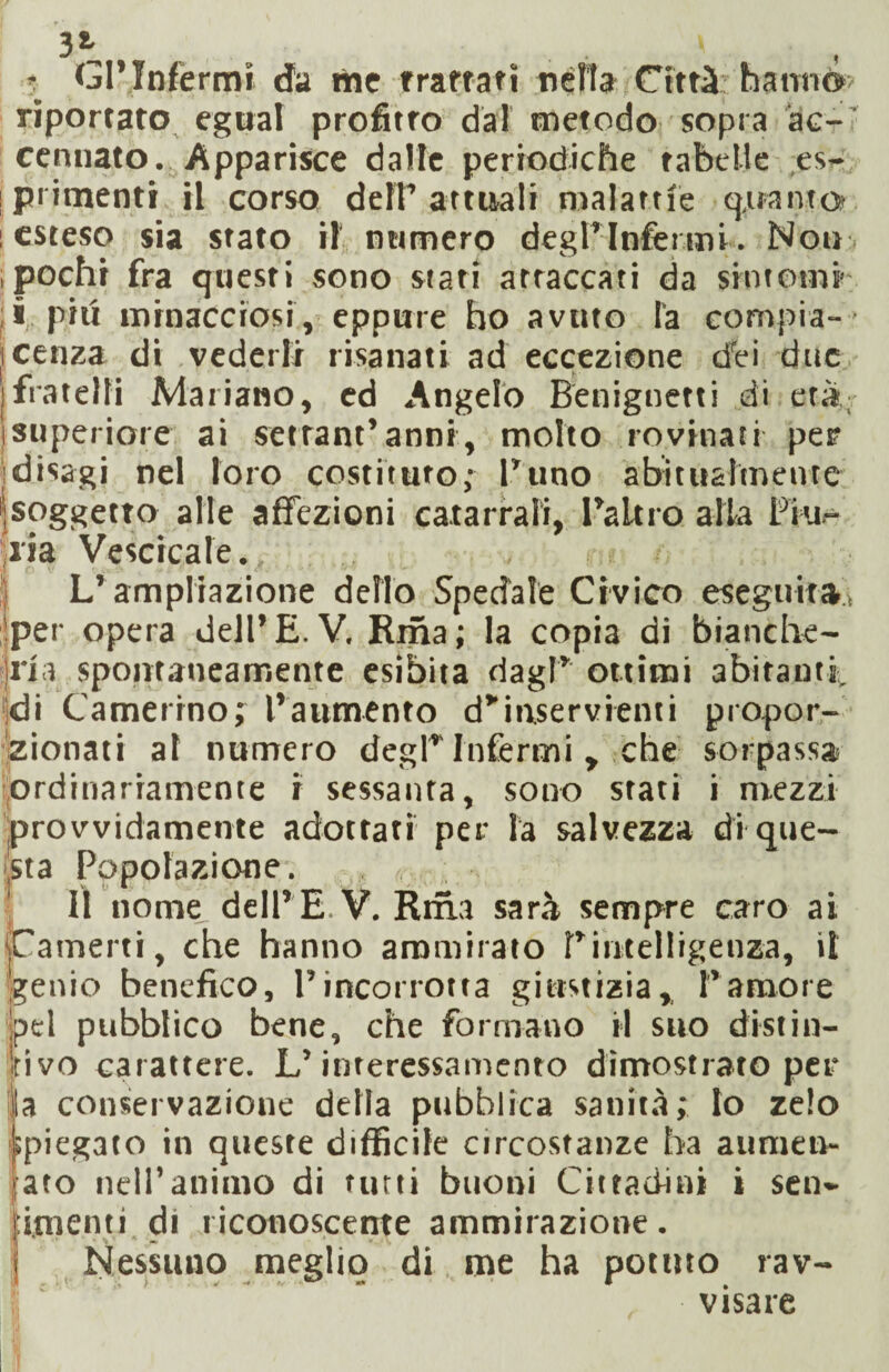 3* . ' $ <j1’ Infermi da me trattati nella Città hanno’ riportato egual profitto dal metodo sopra àe- cenuato. Apparisce dalle periodiche tabelle es- ; pi imenti il corso defP attuali malattìe quanto : esteso sia stato il numero degl’infermi. Noni pochi fra questi sono stati attaccati da sintomi i piti minacciosi, eppure ho avuto la compia- ■ icenza di vederli risanati ad eccezione drei due ìfratelli Mariano, ed Angelo Benignetti di età [superiore ai serrani’anni, molto rovinati per 'disagi nel loro costituto; l’uno abitualmente [soggetto alle affezioni catarrali, l’alt i o alla Piu- jiia Vescicale. L’ampliazione dello Spedale Civico eseguita, per opera dell’ E. V. Rma ; la copia di bianche- irla spontaneamente esibita dagl’ ottimi abitanti, di Camerino; l’aumento d*inservienti propor¬ zionati al numero degl’Infermi , che sorpassa ordinariamente i sessanta, sono stati i mezzi provvidamente adottati per la salvezza di que¬ sta Popolazione. Il nome dell’ E V. Riha sarà sempre caro ai ■Camerti, che hanno ammirato P intelligenza, il genio benefico, l’incorrotta giustizia, l’amore pel pubblico bene, che formano il suo distill¬ iti vo carattere. L’interessamento dimostrato per la conservazione della pubblica sanità; Io zelo spiegato in queste difficile circostanze ha aumen- jato nell’animo di tutti buoni Cittadini i sen- pimenti di riconoscente ammirazione. | Nessuno meglio di me ha potuto rav¬ visare