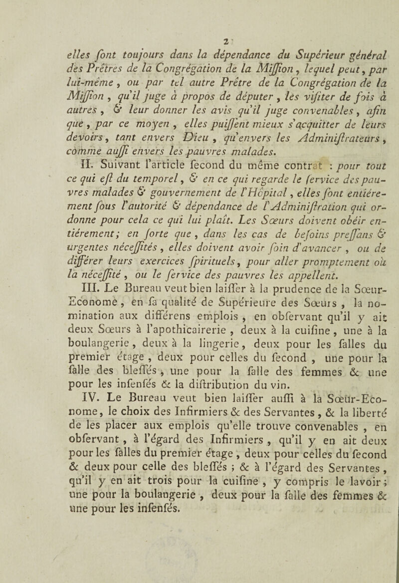 elles font toujours dans la dépendance du Supérieur général des Prêtres de la Congrégation de la MiJJion , lequel peut , par lui-même , ou par tel autre Prêtre de la Congrégation de la MiJJion , quil juge à propos de députer , les vijiter de fois à autres , Ht leur donner les avis quil juge convenables, afin que , par ce moyen , elles puijjent mieux s'acquitter de leurs devoirs, tant envers Dieu , qu envers les Adminijlrateurs, comme aujji envers les pauvres malades. IL S uivant l’article fécond du même contrat : pour tout ce qui ejl du temporel , & en ce qui regarde le fervice des pau¬ vres malades & gouvernement de FHcpital, elles font entière¬ ment fous ïautorité & dépendance de FAdminiftration qui or¬ donne pour cela ce qui lui plaît. Les Sœurs doivent obéir en¬ tièrement ; en forte que , dans les cas de befoins prejfans & urgentes nècejjitès , elles doivent avoir foin d'avancer , ou de différer leurs exercices fpirituels, pour aller promptement ou la nécejjité , ou le fervice des pauvres les appellent. III. Le Bureau veut bien laifler à la prudence de la Sœur- Econome , en fa qualité de Supérieure des Sœurs , la no¬ mination aux différens emplois , en obfervant qu’il y ait deux Sœurs à fapothicairerie , deux à la cuifine , une à la boulangerie, deux à la lingerie, deux pour les falles du premier étage , deux pour celles du fécond , une pour la fille des bleffés , une pour la falle des femmes 6c une pour les infenfés 6c la diftribution du vin. IV. Le Bureau veut bien laifler aufïï à la Sœur-Eco¬ nome, le choix des Infirmiers & des Servantes , 6c la liberté de les placer aux emplois qu’elle trouve convenables , en obfervant , à l’égard des Infirmiers , qu’il y en ait deux pour les falles du premier étage , deux pour celles du fécond 6c deux pour celle des bleffés ; 6c à l’égard des Servantes , qu’il y en ait trois pour la cuifine , y compris le lavoir ; une pour la boulangerie , deux pour la falle des femmes & une pour les infenfés. /