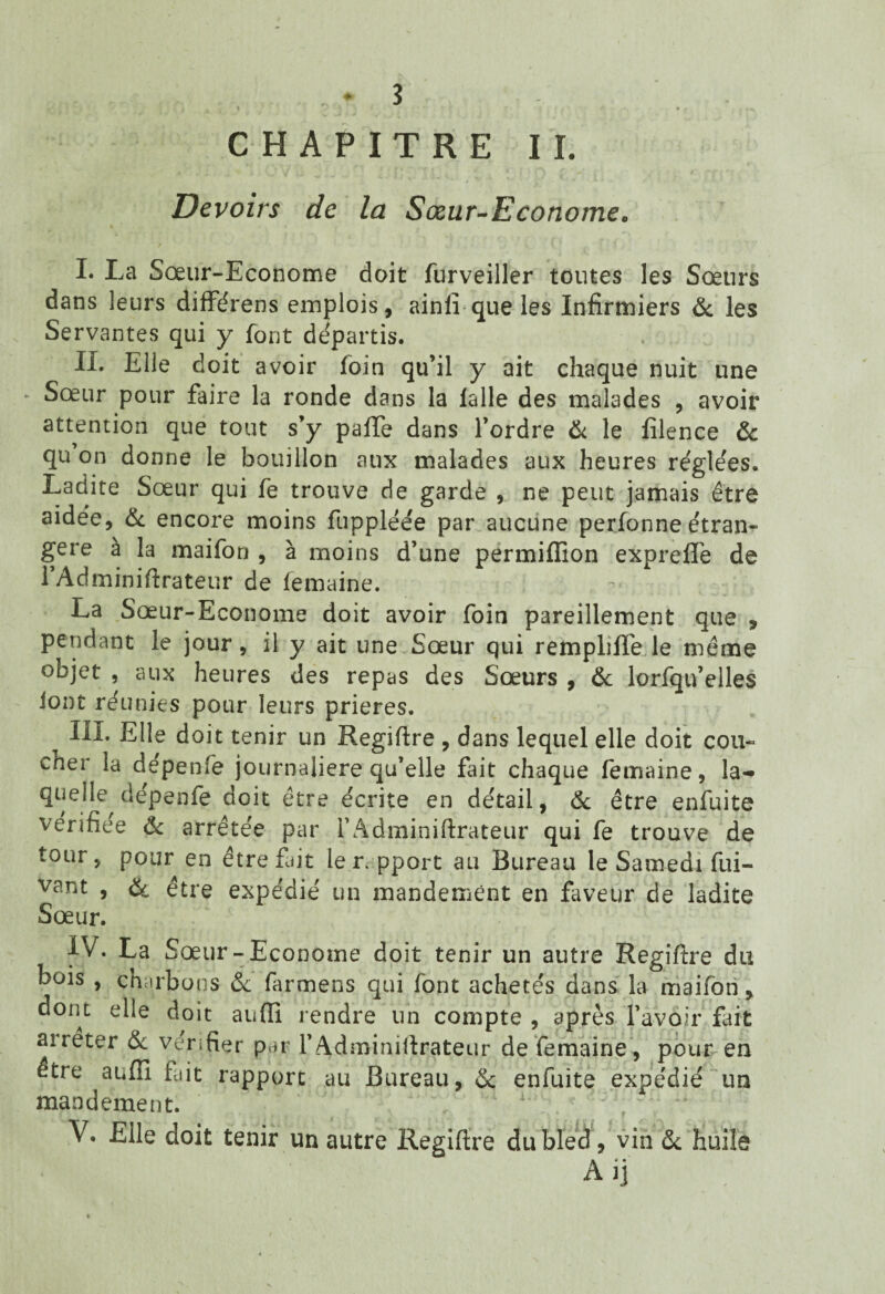 CHAPITRE IL Devoirs de la Sœur-Econome, I. La Sœur-Econome doit furveiller toutes les Sœurs dans leurs différens emplois, ainlî que les Infirmiers & les Servantes qui y font départis. IL Elle doit avoir foin qu’il y ait chaque nuit une ► Sœur pour faire la ronde dans la lalle des malades , avoir attention que tout s’y paffe dans l’ordre & le filence & qu on donne le bouillon aux malades aux heures réglées. Ladite Sœur qui fe trouve de garde , ne peut jamais être aidée, & encore moins fuppléée par aucune perfonne étran¬ gère à la maifon , à moins d’une permiffion exprefife de l’Adminiftrateur de femaine. La Sœur-Econome doit avoir foin pareillement que , pendant le jour, il y ait une Sœur qui rempliffe le même objet , aux heures des repas des Sœurs , 6c lorfqu’elles Jont réunies pour leurs prières. III. Elle doit tenir un Regiftre , dans lequel elle doit cou¬ cher la depenfè journalière qu’elle fait chaque femaine, la-» quelle, dépenfe doit être écrite en détail, & être enfuite vérifiée 6c arrêtée par l’Adminiftrateur qui fe trouve de tour, pour en être fait le r.pport au Bureau le Samedi fui- vant , & être expédié un mandement en faveur de ladite Sœur. IV. La Sœur-Econome doit tenir un autre Regiftre du bois , charbons 6c farmens qui font achetés dans la maifon, dont elle doit aufti rendre un compte , après l’avoir fait aireter 6c vérifier par l’Adminiftrateur de femaine, pour en être auffi fait rapport au Bureau, 6c enfuite expédié un mandement. ; i V. Elle doit tenir un autre Regiftre du bled , vin 6c huile Ai]