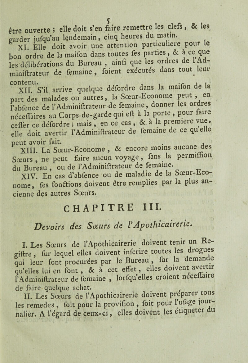 être ouverte ; elle doit s’en faire remettre les clefs, & les p-arder iufqu’au lendemain, cinq heures du matin. XL Elle doit avoir une attention particulière pour le bon ordre de la maifon dans toutes fes parties, & a ce que les deliberations du Bureau , ainfi que les ordres de 1 Ad- miniftrateur de femaine, foient exécutés dans tout^ leur XII. S’il arrive quelque défordre dans la maifon de la part des malades ou autres, la Sœur-Econome peut , en. l’ablénce de l’Adminiftrateur de femaine, donner les ordres néceffaires au Corps-de-garde qui eft à la porte , pour faire ceffer ce défordre ; mais , en ce cas, & à la première vue, elle doit avertir l’Adminiflrateur de femaine de ce qu elle peut avoir fait. . , XIII. La Sœur-Econome , & encore moins aucune des Sœurs , ne peut faire aucun voyage, fans la permiiiion du Bureau , ou de l’Adminiftrateur de femaine. XIV. En cas d’abfence ou de maladie de la Sœur-Eco¬ nome, fes fondions doivent être remplies par la plus an- cienne des autres Sœurs. CHAPITRE III. N ' * i Devoirs des Sœurs de VApothicairerie. I. Les Sœurs de l’Apothicairerie doivent tenir un Re- giftre, fur lequel elles doivent inferire toutes les drogues qui leur font procurées par le Bureau , fur la deman e qu’elles lui en font , & à cet effet, elles doivent avertir l’Adminiftrateur de femaine , lorfqu’elles croient néceiiaire de faire quelque achat. # . II. Les Sœurs de l’Apothicairerie doivent préparer tous les remedes , foit pour la provifion , foit pour l’ufage jour¬ nalier. A l’égard de ceux-ci, elles doivent les étiqueter du