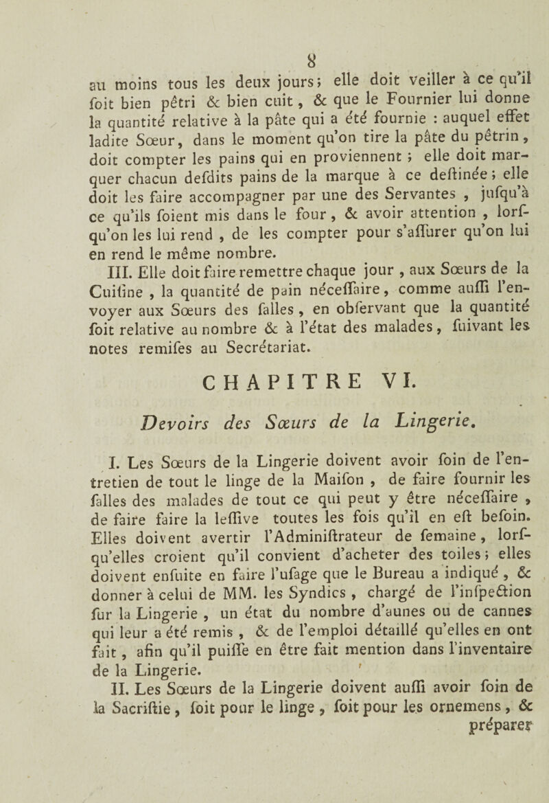 au moins tous les deux jours; elle doit veiller à ce qu’il foit bien pétri & bien cuit, & que le Fournier lui donne la quantité relative à la pâte qui a été fournie : auquel effet ladite Sœur, dans le moment qu’on tire la pâte du pétrin, doit compter les pains qui en proviennent ; elle doit mar¬ quer chacun defdits pains de la marque a ce delfinee ; elle doit les faire accompagner par une des Servantes , jufqu’à ce qu’ils foient mis dans le four, & avoir attention , lorf- qu’on les lui rend , de les compter pour s’aflurer qu’on lui en rend le même nombre. III. Elle doit faire remettre chaque jour , aux Sœurs de la Cuifine , la quantité de pain nécelfaire, comme aufli 1 en¬ voyer aux Sœurs des falles , en obfervant que la quantité foit relative au nombre & à l’état des malades, fuivant les notes remifes au Secrétariat. CHAPITRE VI. Devoirs des Sœurs de la Lingerie. I. Les Sœurs de la Lingerie doivent avoir foin de l’en¬ tretien de tout le linge de la Maifon , de faire fournir les falles des malades de tout ce qui peut y être nécefTaire , de faire faire la leffive toutes les fois qu’il en eft befoin. Elles doivent avertir l’Adminiftrateur de femaine, lorf- qu’elles croient qu’il convient d’acheter des toiles; elles doivent enfuite en faire l’ufage que le Bureau a indiqué , & donner à celui de MM. les Syndics , chargé de l’infpeftion fur la Lingerie , un état du nombre d’aunes ou de cannes qui leur a été remis , & de l’emploi détaillé qu’elles en ont fait, afin qu’il puilï'e en être fait mention dans l’inventaire de la Lingerie. II. Les Sœurs de la Lingerie doivent auffi avoir foin de la Sacriftie, foit pour le linge , foit pour les ornemens, & préparer