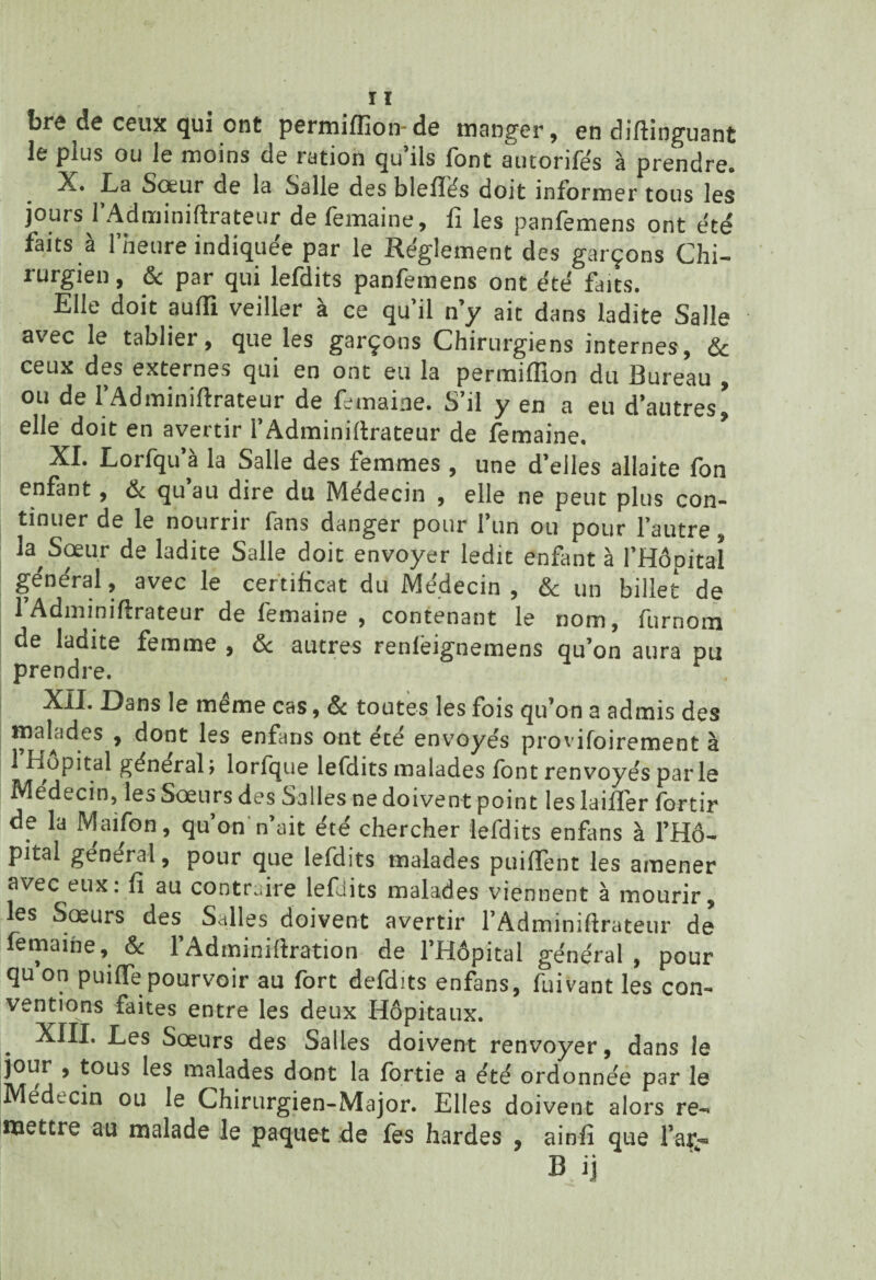 brc de ceux C[ui ont permiffion-de manger, en diftinguant le plus ou le moins de ration qu’ils font autorifés à prendre. X. La Sœur de la Salle des blefïés doit informer tous les jours l’Adminiftrateur de femaine, fi les panfemens ont été faits a 1 neure indiquée par le Réglement des garçons Chi¬ rurgien , & par qui lefdits panfemens ont été faits. Elle doit aufti veiller à ce qu’il n’y ait dans ladite Salle a\.ec le tabliei , que les garçons Chirurgiens internes, & ceux des externes qui en ont eu la permiflion du Bureau , ou de l’Adminiftrateur de femaine. S’il y en a eu d’autres, elle doit en avertir l’Adminiftrateur de femaine. XI. Lorfqu’â la Salle des femmes , une d’elles allaite fon enfant, & qu’au dire du Médecin , elle ne peut plus con¬ tinuer de le nourrir fans danger pour l’un ou pour l’autre la Sœur de ladite Salle doit envoyer ledit enfant à l’Hôpital général, avec le certificat du Médecin, & un billet de 1 Adminiftrateur de femaine , contenant le nom, furnom de ladite femme , & autres renlëignemens qu’on aura pu prendre. XII. Dans le même cas, & toutes les fois qu’on a admis des malades , dont les enfans ont ece envoyés provifoirement à 1 Hôpital général; lorfque lefdits malades font renvoyés parle Médecin, les Sœurs des Salles ne doivent point les lailTer fortir de la Maifon, qu on n’ait été chercher lefdits enfans à l’Hô¬ pital général, pour que lefdits malades puiflent les amener avec eux. fi au contraire lefdits malades viennent à mourir, les Sœurs des Salles doivent avertir l’Adminiftrateur de femaine, & l’Adminiftration de l’Hôpital général , pour qu on puiflfe pourvoir au fort defdits enfans, fuivant les con¬ ventions faites entre les deux Hôpitaux. . ^es Sœurs des Salles doivent renvoyer, dans le jour , tous les malades dont la fortie a été ordonnée par le Médecin ou le Chirurgien-Major. Elles doivent alors re¬ mettre au malade le paquet de fes hardes , ainfi que far» B.ij