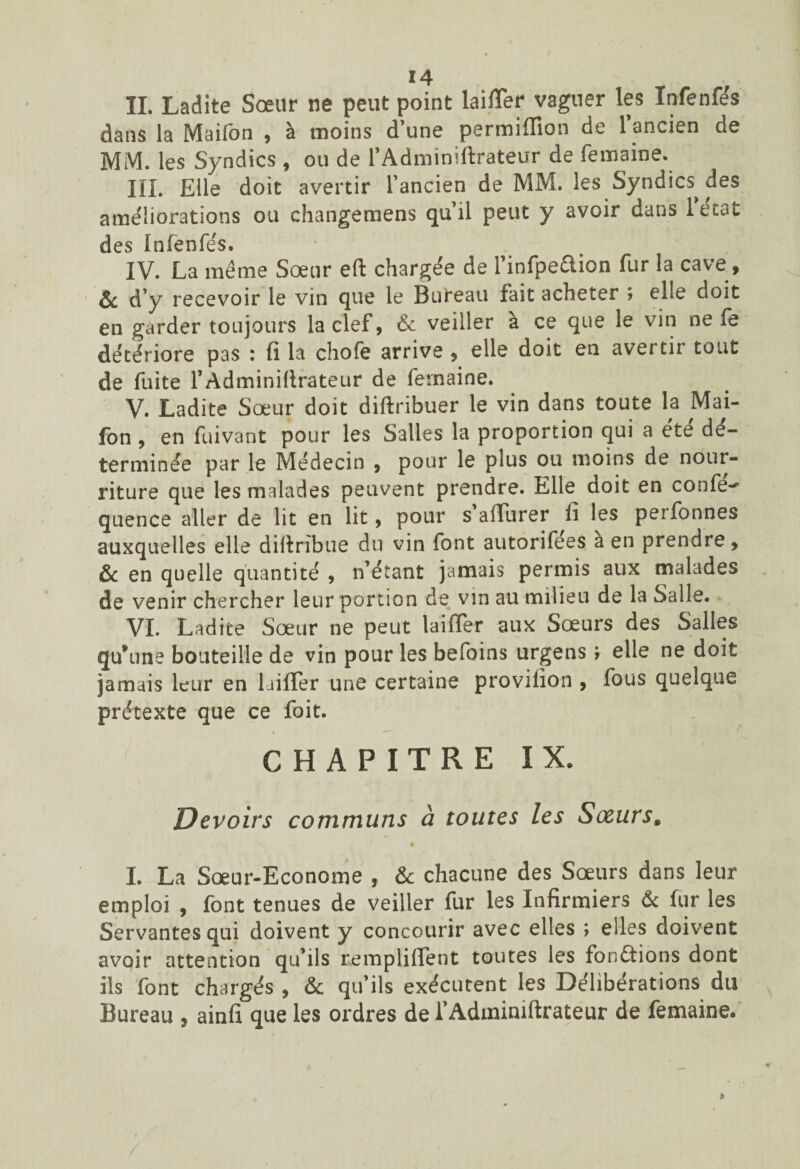 IL Ladite Sœur ne peut point laiiïer vaguer les ïnfenfe's dans la Maifon , à moins d’une permiffion de l’ancien de MM. les Syndics , ou de l’Adminiftrateur de femaine. III. Elle doit avertir l’ancien de MM. les Syndics^ des ameliorations ou changemens qu’il peut y avoir dans lecat des Ïnfenfe's. IV. La meme Sœur eft chargée de l’infpeaion fur la cave, ôc d’y recevoir le vin que le Bureau fait acheter ; elle doit en garder toujours la clef, & veiller a ce que le vin ne fe détériore pas : fi la choie arrive , elle doit en avertir tout de fuite l’Adminiftrateur de femaine. V. Ladite Sœur doit diftribuer le vin dans toute la Mai¬ fon , en fuivant pour les Salles la proportion qui a été dé¬ terminée par le Médecin , pour le plus ou moins de nour¬ riture que les malades peuvent prendre. Elle doit en confe- quence aller de lit en lit, pour s alïurer fi les perfonnes auxquelles elle difiribue du vin font autorifees a en prendre, & en quelle quantité , n’étant jamais permis aux malades de venir chercher leur portion de vin au milieu de la Salle. VI. Ladite Sœur ne peut laiffer aux Sœurs des Salles qu’une bouteille de vin pour les befoins urgens > elle ne doit jamais leur en laifler une certaine provifion , fous quelque prétexte que ce foit. CHAPITRE IX. Devoirs communs à toutes les Soeurs. • I. La Sœur-Econome , & chacune des Sœurs dans leur emploi , font tenues de veiller fur les Infirmiers & fur les Servantes qui doivent y concourir avec elles ; elles doivent avoir attention qu’ils rempliffent toutes les fonctions dont ils font chargés , & qu’ils exécutent les Deliberations du Bureau 9 ainfi que les ordres de l’Adminiftrateur de femaine.