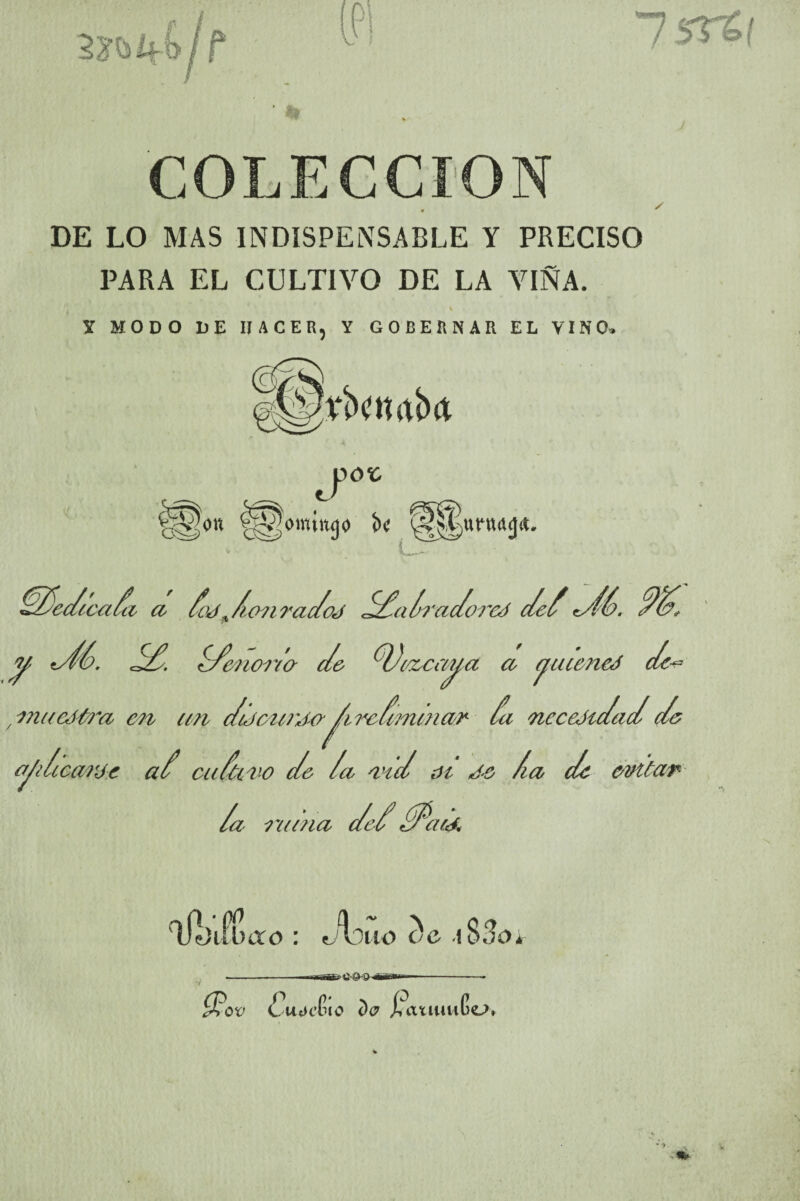 COLECCION DE LO MAS INDISPENSABLE Y PRECISO PARA EL CULTIVO DE LA VIÑA. \ y MODO DE HACER, Y GOBERNAR EL VINO» ////e/teafci cc doy ^ /ion rac/oj /£alrac/orey de/ n/íé. ////, y ^ //enorto c/e fy)ceccayct a yuetieJ c/e^ / i?utcJt?n en cm dtJeutyo^irc/minar fu neceJidad de y/tcarje a/ cuáiro c/e /o red oí ye /ia de evitar /a a nana ae cuy. Cuot’G 10 D<7 £ auituGo»