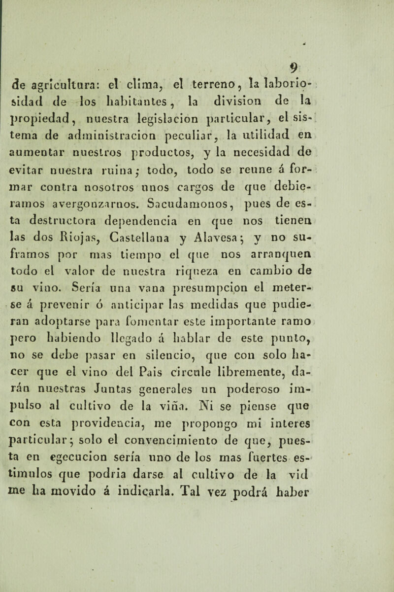 de agricultura: el clima, el terreno, la laborio¬ sidad de los habitantes, la división de la propiedad, nuestra legislación particular, el sis- tema de administración peculiar, la utilidad en aumentar nuestros productos, y la necesidad de evitar nuestra ruina; todo, todo se reúne ¿for¬ mar contra nosotros unos cargos de que debié¬ ramos avergonzarnos. Sacudámonos, pues de es¬ ta destructora dependencia en que nos tienen las dos Riojas, Castellana y Alavesa; y no su¬ framos por mas tiempo el que nos arranquen todo el valor de nuestra riqueza en cambio de su vino. Sería una vana presumpcion el meter¬ se á prevenir ó anticipar las medidas que pudie¬ ran adoptarse para fomentar este importante ramo pero habiendo llegado a hablar de este punto, no se debe pasar en silencio, que con solo ha¬ cer que el vino del País circule libremente, da¬ rán nuestras Juntas generales un poderoso im¬ pulso al cultivo de la viña. Ni se piense que con esta providencia, me propongo mi interes particular; solo el convencimiento de que, pues¬ ta en cgecucion sería uno de los mas fuertes es¬ tímulos que podría darse al cultivo de la vid me ha movido á indicarla. Tal vez podrá haber