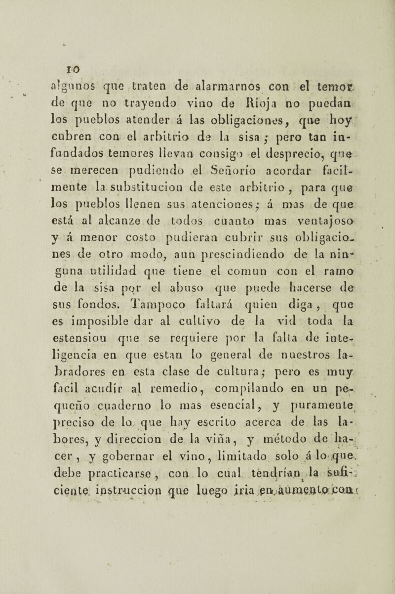 algunos que traten de alarmarnos con el temor de que no trayendo vino de Rioja no puedan los pueblos atender á las obligaciones, que hoy cubren con el arbitrio de la sisa ; pero tan in¬ fundados temores llevan consigo el desprecio, que se merecen pudiendo el Señorío acordar fácil¬ mente la substitución de este arbitrio, para que los pueblos llenen sus atenciones,* á mas de que está al alcanze de todos cuanto mas ventajosa y á menor costo pudieran cubrir sus obligacio¬ nes de otro modo, aun prescindiendo de la nin~ guna utilidad que tiene el común con el ramo de la sisa por el abuso que puede hacerse de sus fondos. Tampoco faltará quien diga , que es imposible dar ai cultivo de la vid toda la estensiou que se requiere por la falla de inte¬ ligencia en que están lo general de nuestros la¬ bradores en esta clase de cultura,* pero es muy fácil acudir al remedio, compilando en un pe¬ queño cuaderno lo mas esencial, y puramente preciso de lo que hay escrito acerca de las la¬ bores, y dirección de la viña, y método de ha¬ cer, y gobernar el vino, limitado solo á lo que, debe practicarse, con lo cual tendrían la istifi-, ciento, instrucción que luego irla en^áúmenl.o £o.a.<