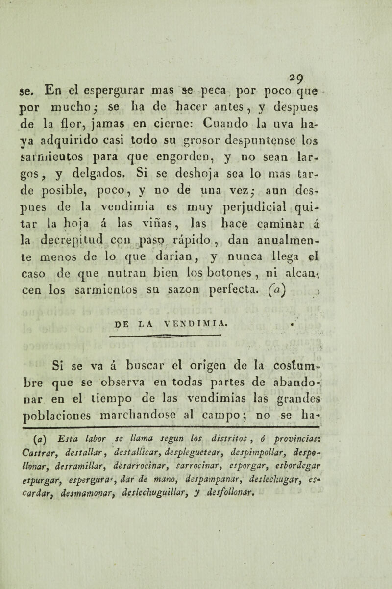 se. En el espergurar mas se peca por poco que por mucho; se ha de hacer antes, y después de la flor, jamas en cierne: Cuando la uva ha¬ ya adquirido casi todo su grosor despúntense los sarruieutos para que engorden, y no sean lar¬ gos y y delgados. Si se deshoja sea lo mas tar¬ de posible, poco, y no de una vez; aun des¬ pués de la vendimia es muy perjudicial qui¬ tar la hoja á las viñas, las hace caminar i la decrepitud con paso rápido , dan anualmen¬ te menos de lo que darían, y nunca llega el caso de que nutran bien los botones , ni alcan¬ cen los sarmientos su sazón perfecta, (a) ■> DE LA VENDIMIA. Si se va á buscar el origen de la costum¬ bre que se observa en todas partes de abando¬ nar en el tiempo de las vendimias las grandes poblaciones marchándose al campo; no se ha- (j) Esta labor se llama según los distritos, ó provincias: Castrar, destallar, destallicar, despleguetear, despimpollar, despo- llonar, desramillar, desarrocinar, sarrocinar, esporgar, eslordegar espurgar, espergura*, dar de mano, despampanar, deslechugar, es* cardar3 desmamonar, deslechuguillar, y desfollonar.