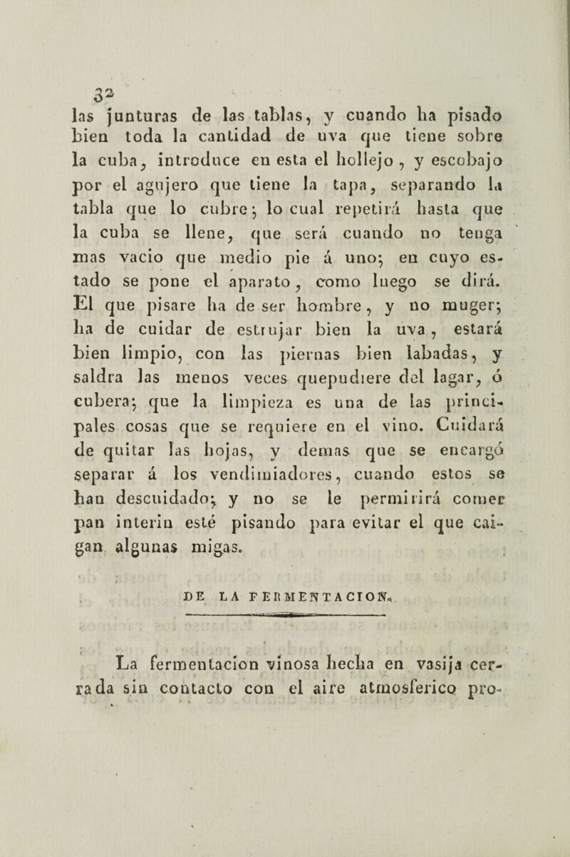 las junturas de las tablas, y cuando lia pisado bien toda la cantidad de uva que tiene sobre la cuba, introduce en esta el hollejo, y escobajo por el agujero que tiene la tapa, separando la tabla que lo cubre •, lo cual repetirá hasta que la cuba se llene, que será cuando no tenga mas vacio que medio pie á uno* eu cuyo es¬ tado se pone el aparato, como luego se dirá. El que pisare ha de ser hombre, y no rnuger; ha de cuidar de estrujar bien la uva , estará bien limpio, con las piernas bien labadas, y saldra las menos veces quepudiere del lagar, ó cubera*, que la limpieza es una de las princi¬ pales cosas que se requiere en el vino. Cuidará de quitar las hojas, y demás que se encargo separar á los vendimiadores, cuando estos se han descuidado; y no se le permirirá comer pan Ínterin esté pisando para evitar el que cai¬ gan algunas migas. DE LA FERMENTACION,. La fermentación vinosa hecha en vasija cer¬ rada sin contacto con el aire atmosférico pro-