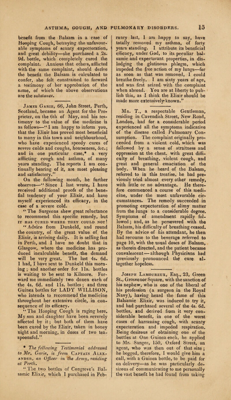 benefit from the Balsam in a case of Hooping Cough, betraying the unfavour¬ able symptoms of scanty expectoration, and great debility—she purchased a 2s. 9d. bottle, which completely cured the complaint. Anxious that others, afflicted with the same complaint, should derive the benefit the Balsam is calculated to confer, she felt constrained to forward a testimony of her approbation of the same, of which the above observations are the substance. Jamf.s Garie, 66, John Street, Perth, Scotland, became an Agent for the Pro- prieter, on the 6th of May, and his tes¬ timony to the value of the medicine is «/ as follows—“ I am happy to inform you, that the Elixir has proved most beneficial to many in this town and neighbourhood, who have experienced speedy cures of severe colds and coughs, hoarseness, &c.; and in one particular case,* a very afflicting cough and asthma, of many years standing. The reports I am con¬ tinually hearing of it, are most pleasing and satisfactory.” On the following month, he further observes—“ Since I last wrote, I have received additional proofs of the bene- fial tendency of your Elixir, and have myself experienced its efficacy, in the case of a severe cold. “ The Surgeons shew great reluctance to recommend this specific remedy, but IT HAS CURED WHERE THEY COULD NOT ! “Advice from Dunkeld, and round the country, of the great value of the Elixir, is arriving daily. It is selling fast in Perth, and 1 have no doubt that in Glasgow, where the medicine has pro¬ duced incalculable benefit, the demand will be very great. The last 4s. 6d. I had, I have sent to Dunkeld this morn¬ ing ; and another order for 11s. bottles is waiting to be sent to Kilmore. For¬ ward me immediately two doxen each of the 4s. 6d. and 11s. bottles; and three Guinea bottles for LADY WILLISON, who intends to recommend the medicine throughout her extensive circle, in con¬ sequence of its efficacy. “ The Hooping Cough is raging here. My son and daughter have been severely affected by it; but both of them have been cured by the Elixir, taken in honey night and morning, in doses of two tea- spoonsful.” * The following Testimonial addressed to Mr. Garie, is from Captain Alex¬ ander, an Officer in the Army, residing at Perth. “ The two bottles of Congreve’s Bal¬ samic Elixir, which I purchased in Feb- ruary last, I am happy to say, have totally removed my asthma, of forty years standing. I attribute its beneficial efficacy, under God, to its peculiar bal¬ samic and expectorant properties, in dis¬ lodging the glutinous phlegm, which impeded the free action of my lungs—for as soon as that was removed, 1 could breathe freely. I am sixty years of age, and was first seized with the complaint when abroad. You are at liberty to pub¬ lish this, as I think the Elixir should be made more extensively known.” Mr. T., a respectable Gentleman, residing in Cavendish Street, New Road, London, had for a considerable period experienced all the symptoms indicative of the disease called Pulmonary Con¬ sumption. The complaint originally pro¬ ceeded from a violent cold, which was followed by a sense of straitness and oppression at the chest, with great diffi¬ culty of breathing, violent cough, and great and general emaciation of the body. When he heard of the Balsam, referred to in this treatise, he had pre¬ viously tried almost every other remedy, with little or no advantage. He there¬ fore commenced a course of this medi¬ cine, under the most unfavorable cir¬ cumstances. The remedy succeeded in promoting expectoration of slimy matter from the lungs to a considerable degree. Symptoms of amendment rapidly fol¬ lowed ; and, as he persevered with the Balsam, his difficulty of breathing ceased. By the advice of his attendant, he then had recourse to the beverage referred to page 10, with the usual doses of Balsam, as therein directed, and the patient became convalescent — although Physicians had previously pronounced the cure al¬ together hopeless. Joseph Lamoureux, Esq., 23, Green St., Grosvenor Square, with the sanction of his nephew, who is one of the liberal of his profession (a surgeon in the Royal Navy), having heard the fame of this Balsamic Elixir, was induced to try it, and had purchased several of the 4s. 6d. bottles, and derived from it very con¬ siderable benefit, in one of the worst cases of harrassing cough, with scanty expectoration and impeded respiration. Being desirous of obtaining one of the bottles at One Guinea each, he applied to Mr. Sanger, 150, Oxford Street, an agent, who was then out of that size ; he begged, therefore, I would give him a call, with a Guinea bottle, to be paid for on delivery—as he was particularly de¬ sirous of communicating to me personally the vast benefit he had found from taking