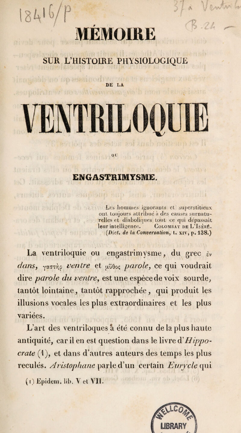MÉMOIRE SUR L’HISTOIRE PHYSIOLOGIQUE DE LA VENTRILOQUIE ou ENGASTEIMYSME. Les hommes ignorants cl superstitieux oui toujours attribue à des causes surnatu¬ relles et diaboliques tout ce qui dépassait leur intelligence. Colombat de L’Isèré. (.Dict. de la Conversation, t. xiv, p. 138.) La ventriloquie ou engastrimysme, du grec iv dans7 yafrurjp ventre et .aïïôoc; parole, ce qui voudrait dire parole du ventre, est une espèce de voix sourde, tantôt lointaine, tantôt rapprochée, qui produit les illusions vocales les plus extraordinaires et les plus variées. L’art des ventriloques â été connu de la plus haute antiquité, car il en est question dans le livre d'Hippo¬ crate (1), et dans d’autres auteurs des temps les plus reculés. Aristophane parle d’un certain Eurjcle qui
