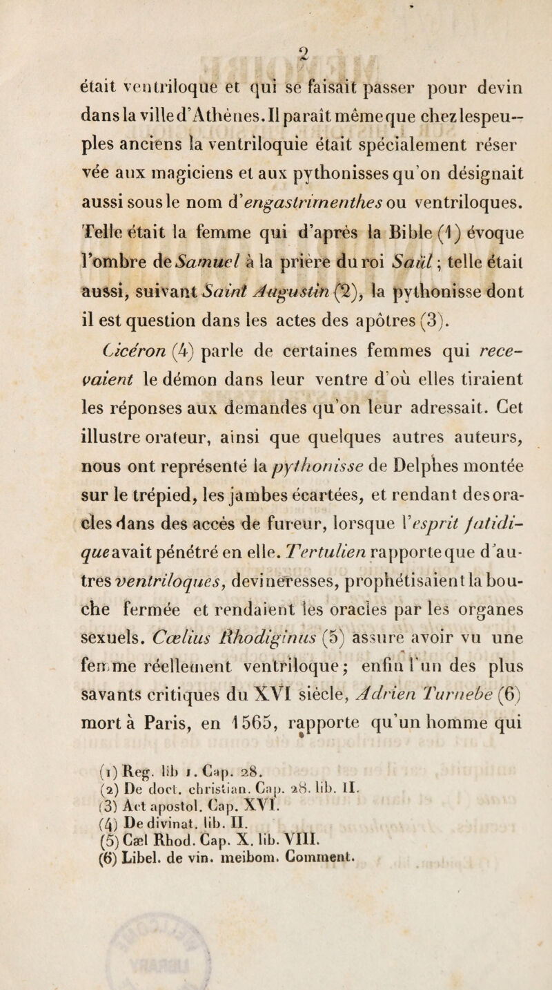 était ventriloque et qui se faisait passer pour devin dans la ville d’Athènes. Il paraît même que chez lespeu— pies anciens la ventriloquie était spécialement réser vée aux magiciens et aux pythonisses qu on désignait aussi sous le nom d’engastnrnenthes ou ventriloques. Telle était la femme qui d’après la Bible (1) évoque l’ombre de Samuel à la prière du roi Saiil ; telle était aussi, suivant Saint Augustin (2), la pythonisse dont il est question dans les actes des apôtres (3). Cicéron (4) parle de certaines femmes qui rece¬ vaient le démon dans leur ventre d’où elles tiraient les réponses aux demandes qu’on leur adressait. Cet illustre orateur, ainsi que quelques autres auteurs, nous ont représenté la pythonisse de Delphes montée sur le trépied, les jambes écartées, et rendant des ora¬ cles dans des accès de fureur, lorsque Y esprit jatidi- queavait pénétré en elle. Tertulien rapporte que d'au¬ tres ventriloques, devineresses, prophétisaient la bou¬ che fermée et rendaient les oracles par les organes sexuels. Cœlius Rhodiginus (5) assure avoir vu une feume réellement ventriloque; enfin l un des plus savants critiques du XVI siècle, Adrien Turnebe (6) mort à Paris, en 1565, rapporte qu’un homme qui (1) Reg. lib J. Cap. 28. (2) De cloct. Christian. Cap. 28. lib. II. (3) Act apostol. Cap. XYI. (4) De divinat. lib. II. (5) Cæl Rhod. Cap. X. lib. \ III. (6) Libel. de vin. meibom. Comment.