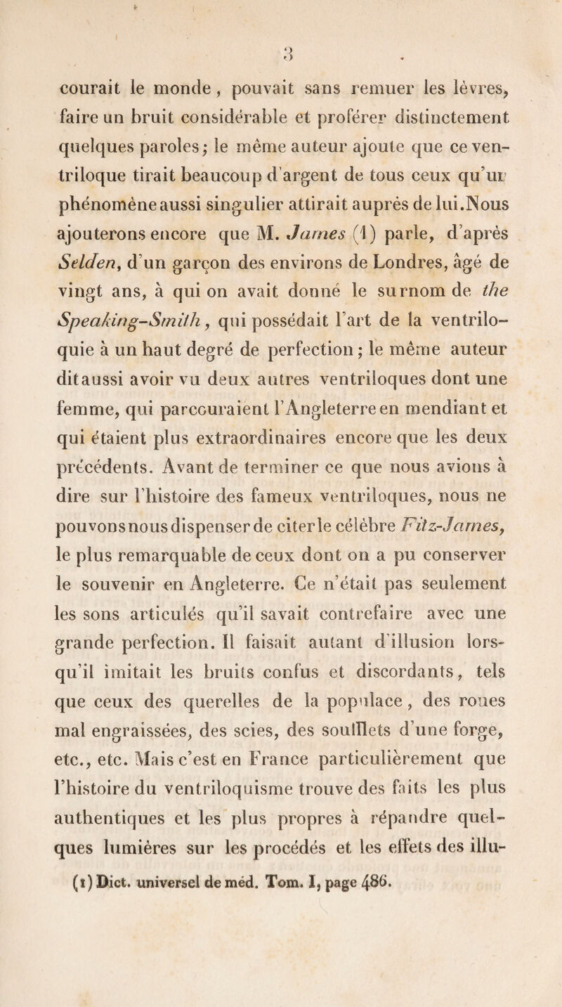 courait le monde, pouvait sans remuer les lèvres, faire un bruit considérable et proférer distinctement quelques paroles ; le même auteur ajoute que ce ven¬ triloque tirait beaucoup d'argent de tous ceux qu’ur phénomène aussi singulier attirait auprès de lui.Nous ajouterons encore que M. James (1 ) parle, d’après Selden, d’un garçon des environs de Londres, âgé de vingt ans, à qui on avait donné le surnom de the Speaking-Smifh, qui possédait Fart de la ventrilo¬ quie à un haut degré de perfection ; le même auteur dit aussi avoir vu deux autres ventriloques dont une femme, qui parcouraient F Angleterre en mendiant et qui étaient plus extraordinaires encore que les deux précédents. Avant de terminer ce que nous avions à dire sur Fhistoire des fameux ventriloques, nous ne pouvons nous dispenser de citer le célèbre Fitz-Jcimes, le plus remarquable de ceux dont on a pu conserver le souvenir en Angleterre. Ce n’était pas seulement les sons articulés qu’il savait contrefaire avec une grande perfection. I! faisait autant d illusion lors- qu’il imitait les bruits confus et discordants, tels que ceux des querelles de la populace, des roues mal engraissées, des scies, des soufflets d’une forge, etc., etc. Mais c’est en France particulièrement que Fhistoire du ventriloquisme trouve des faits les plus authentiques et les plus propres à répandre quel¬ ques lumières sur les procédés et les effets des illu- (i) Dict. universel de méd. Tom. I, page