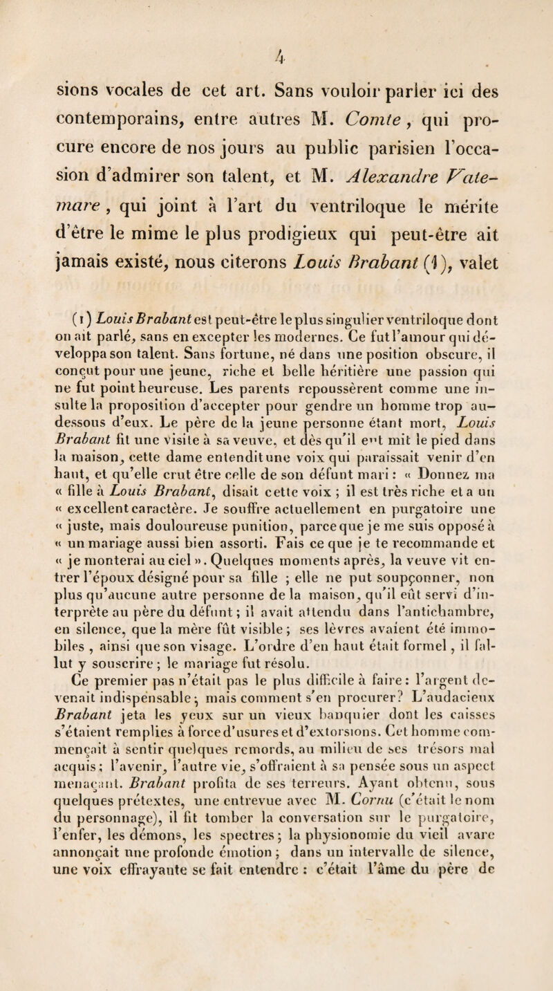di¬ sions vocales de cet art. Sans vouloir parier ici des contemporains, entre autres M. Comte , qui pro¬ cure encore de nos jours au public parisien l’occa¬ sion d’admirer son talent, et M. Alexandre Vale- mare , qui joint à l’art du ventriloque le mérite d’ètre le mime le plus prodigieux qui peut-être ait jamais existé, nous citerons Louis Brabant (j), valet (i) Louis Brabant est peut-être le plus singulier ventriloque dont on ait parlé, sans en excepter les modernes. Ce fut l’amour qui dé¬ veloppa son talent. Sans fortune, né dans une position obscure, il conçut pour une jeune, riche et belle héritière une passion qui ne fut point heureuse. Les parents repoussèrent comme une in¬ sulte la proposition d’accepter pour gendre un homme trop au- dessous d’eux. Le père de la jeune personne étant mort, Louis Brabant fit une visite à sa veuve, et dès qu’il e”t mit le pied dans la maison, cette dame entendit une voix qui paraissait venir d’en haut, et qu’elle crut être celle de son défunt mari : « Donnez ma « fille à Louis Brabant, disait cette voix ; il est très riche et a un « excellent caractère. Je souffre actuellement en purgatoire une « juste, mais douloureuse punition, parce que je me suis opposé à « un mariage aussi bien assorti. Fais ce que je te recommande et « je monterai au ciel ». Quelques moments après, la veuve vit en¬ trer l’époux désigné pour sa fille ; elle ne put soupçonner, non plus qu’aucune autre personne de la maison, qu’il eût servi d’in¬ terprète au père du défunt ; il avait attendu dans l’antichambre, en silence, que la mère fût visible; ses lèvres avaient été immo¬ biles , ainsi que son visage. L’ordre d’en haut était formel , il fal¬ lut y souscrire; le mariage fut résolu. Ce premier pas n’était pas le plus difficile à faire: l’argent de¬ venait indispensable ^ mais comment s'en procurer? L’audacieux Brabant jeta les yeux sur un vieux banquier dont les caisses s’étaient remplies à force d’usures et d’extorsions. Cet homme com¬ mençait à sentir quelques remords, au milieu de ses trésors mal acquis; l’avenir, l’autre vie, s’offraient à sa pensée sous un aspect menaçant. Brabant profita de ses terreurs. Ayant obtenu, sous quelques prétextes, une entrevue avec M. Cornu (c'était le nom du personnage), il fit tomber la conversation sur le purgatoire, l’enfer, les démons, les spectres; la physionomie du vieil avare annonçait une profonde émotion: dans un intervalle de silence, une voix effrayante se fait entendre : c’était l’ame du père de