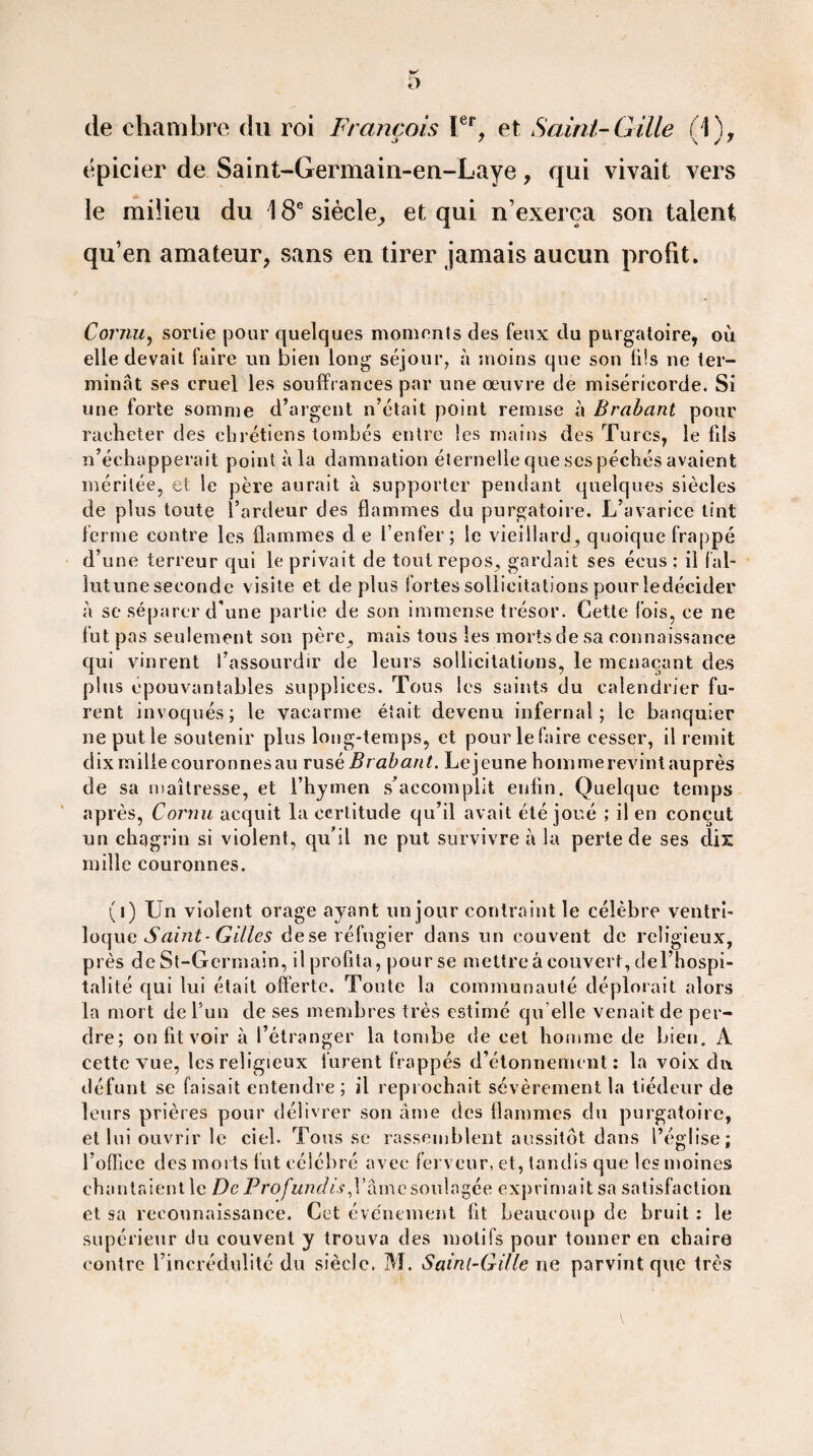 de chambre du roi François Ier, et Saint-Cille (1), épicier de Saint-Germain-en-Laye, qui vivait vers le milieu du 18e siècle, et qui n’exerça son talent qu’en amateur, sans en tirer jamais aucun profit. Cornu, sortie pour quelques moments des feux du purgatoire, où elle devait faire un bien long séjour, à moins que son li!s ne ter¬ minât ses cruel les souffrances par une œuvre de miséricorde. Si une forte somme d’argent n’était point remise à Brabant pour racheter des chrétiens tombés entre les mains des Turcs, le fils n’échapperait point àla damnation éternellequesespéchésavaient méritée, et le père aurait à supporter pendant quelques siècles de plus toute l’ardeur des flammes du purgatoire. L’avarice tint ferme contre les flammes d e l’enfer; le vieillard, quoique frappé d’une terreur qui le privait de tout repos, gardait ses écus ; il fal- lutune seconde visite et déplus fortes sollicitations pour ledécider à se séparer d'une partie de son immense trésor. Cette fois, ce ne fut pas seulement son père, mais tous les morts de sa connaissance qui vinrent l’assourdir de leurs sollicitations, le menaçant des plus épouvantables supplices. Tous les saints du calendrier fu¬ rent invoqués; le vacarme était devenu infernal; le banquier ne put le soutenir plus long-temps, et pour le faire cesser, il remit dix mille couronnesau rusé Brabant. Le jeune hommerevintauprès de sa maîtresse, et l’hymen s’accomplit enfin. Quelque temps après, Cornu acquit la certitude qu’il avait été joué ; il en conçut un chagrin si violent, qu’il ne put survivre à la perte de ses dix mille couronnes. (i) Un violent orage ayant un jour contraint le célèbre ventri¬ loque Saint-Gilles dese réfugier dans un couvent de religieux, près de St-Germain, ilprofita, pourse mettre â couvert, del’hospi- talité qui lui était offerte. Toute la communauté déplorait alors la mort de l’un de ses membres très estimé qu elle venait de per¬ dre; on fit voir à l’étranger la tombe de cet homme de bien. A cette vue, les religieux lurent frappés d’étonnement: la voix du défunt se faisait entendre ; il reprochait sévèrement la tiédeur de leurs prières pour délivrer son âme des flammes du purgatoire, et lui ouvrir le ciel. Tous se rassemblent aussitôt dans l’église; l’office des morts fut célébré avec ferveur, et, tandis que les moines chantaient le De Profundis,l’âme soulagée exprimait sa satisfaction et sa reconnaissance. Cet événement fit beaucoup de bruit : le supérieur du couvent y trouva des motifs pour tonner en chaire contre l’incrédulité du siècle. IVL Saint-GUle ne parvint que très