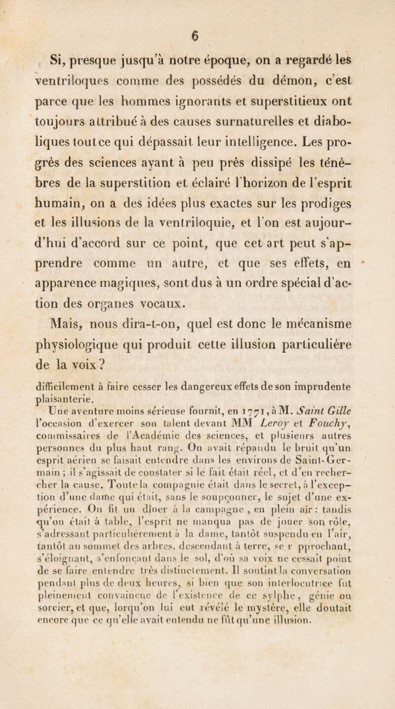 Si, presque jusqu'à notre époque, on a regardé les ventriloques comme des possédés du démon, c’est parce que les hommes ignorants et superstitieux ont toujours attribué à des causes surnaturelles et diabo¬ liques toutce qui dépassait leur intelligence. Les pro¬ grès des sciences ayant à peu près dissipé les ténè¬ bres de la superstition et éclairé l'horizon de l’esprit humain, on a des idées plus exactes sur les prodiges et les illusions de la ventriloquie, et l'on est aujour¬ d’hui d’accord sur ce point, que cet art peut s'ap¬ prendre comme un autre, et que ses effets, en * apparence magiques, sont dus à un ordre spécial d’ac¬ tion des organes vocaux. Mais, nous dira-t-on, quel est donc le mécanisme physiologique qui produit cette illusion particulière de la voix ? difficilement à faire cesser les dangereux effets de son imprudente plaisanterie. Une aventure moins sérieuse fournit, en 1771, à M. Saint Gille l’occasion d’exercer son talent devant MM Leroy et Fouchy, commissaires de l’Académie des sciences, et plusieurs autres personnes du plus haut rang. On avait répandu le bruit qu’un esprit aérien se faisait entendre dans les enviions de Saint-Ger¬ main ; il s’agissait de constater si le fait était réel, et d’en recher¬ cher la cause. Toute la compagnie était dans le secret, à l’excep¬ tion d’une dame qui était, sans le soupçonner, le sujet d’une ex¬ périence. On fil un dîner à la campagne , en plein air: tandis qu’on était à table, l’esprit 11e manqua pas de jouer son rôle, s’adressant particulièrement à la dame, tantôt suspendu en l’air, tantôt au sommet des arbres, descendant à terre, se r pprochant, s’éloignant, s’enfonçant dans le sol, d’où sa voix 11e cessait point de se faire entendre très distinctement. Il soutint la conversation pendant plus de deux heures, si bien que son interlocutrice lut pleinement convaincue de 1 existence de ce sviphe, génie ou sorcier, et que, lorqu’on lui eut révélé le mystère, elle doutait encore que ce qu’elle avait entendu 11e fût qu’une illusion.